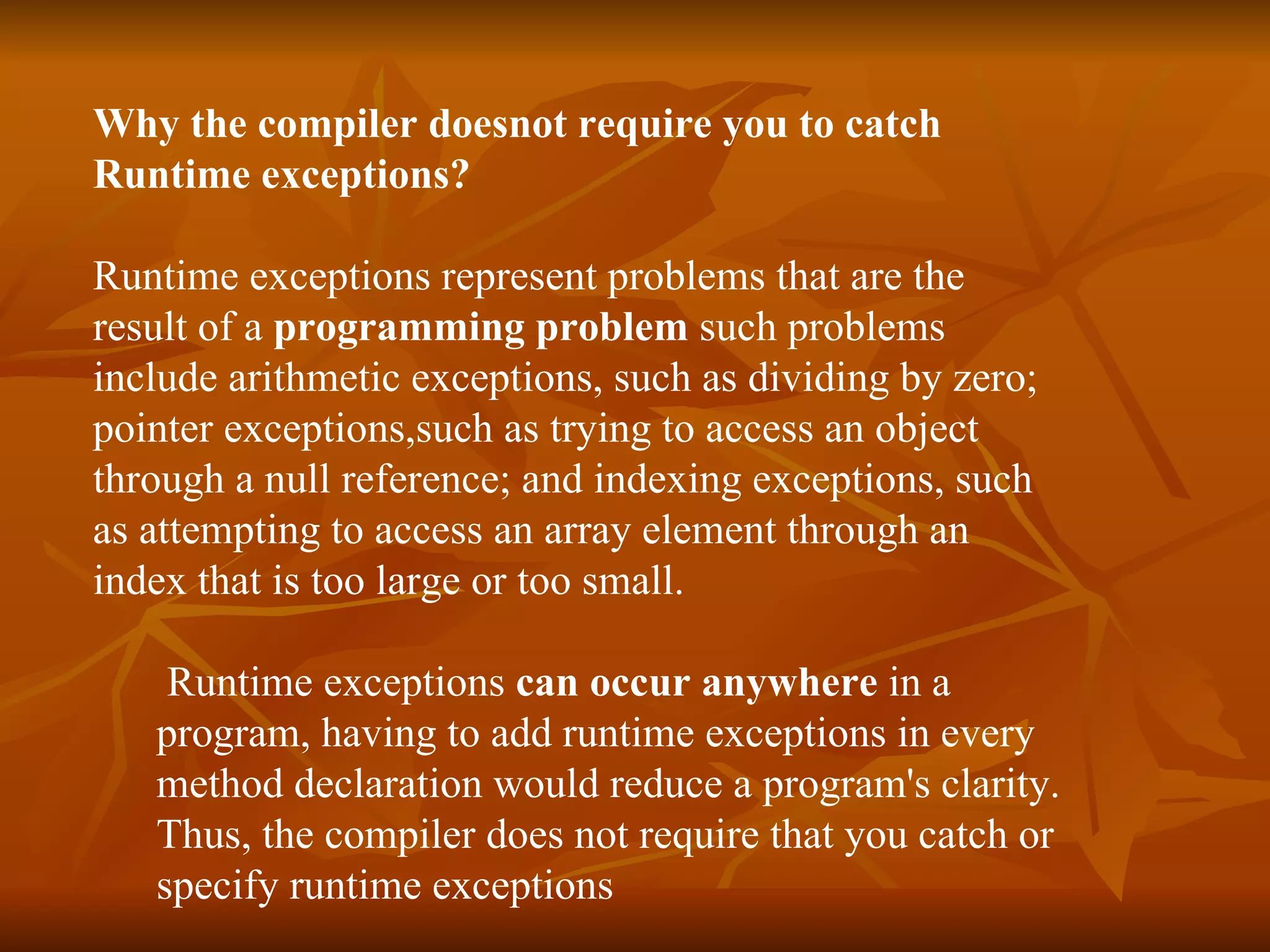 Why the compiler doesnot require you to catch  Runtime exceptions?   Runtime exceptions represent problems that are the  result of a  programming problem  such problems  include arithmetic exceptions, such as dividing by zero;  pointer exceptions,such as trying to access an object  through a null reference; and indexing exceptions, such  as attempting to access an array element through an  index that is too large or too small.    Runtime exceptions  can occur anywhere  in a  program , having to add runtime exceptions in every  method declaration would reduce a program's clarity.  Thus, the compiler does not require that you catch or  specify runtime exceptions   