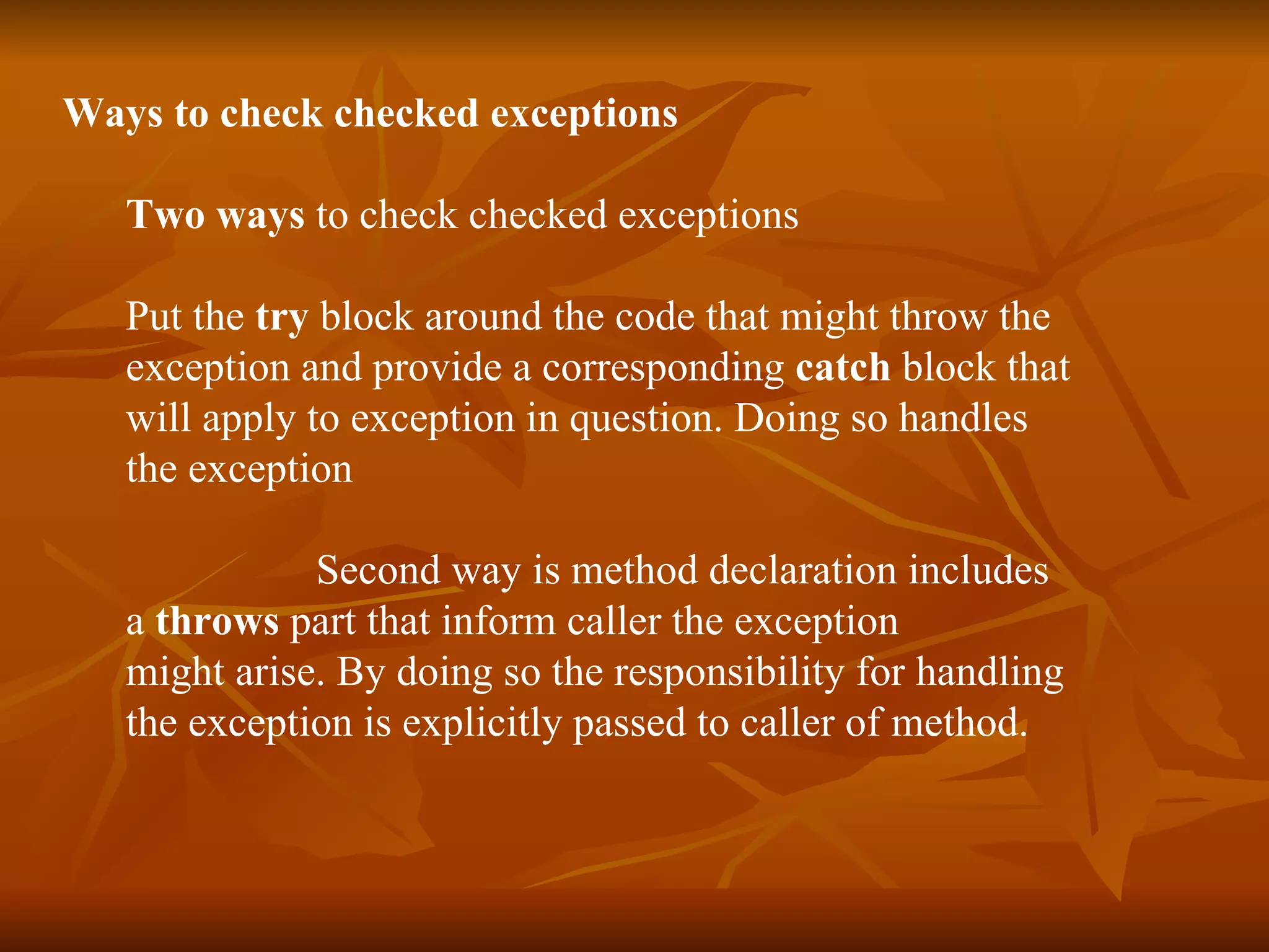 Ways  to check checked exceptions Two ways  to check checked exceptions Put the  try  block around the code that might throw the  exception and provide a corresponding  catch  block that  will apply to exception in question. Doing so handles  the exception  Second way is method declaration includes  a  throws  part that inform caller the exception  might arise. By doing so the responsibility for handling  the exception is explicitly passed to caller of method. 