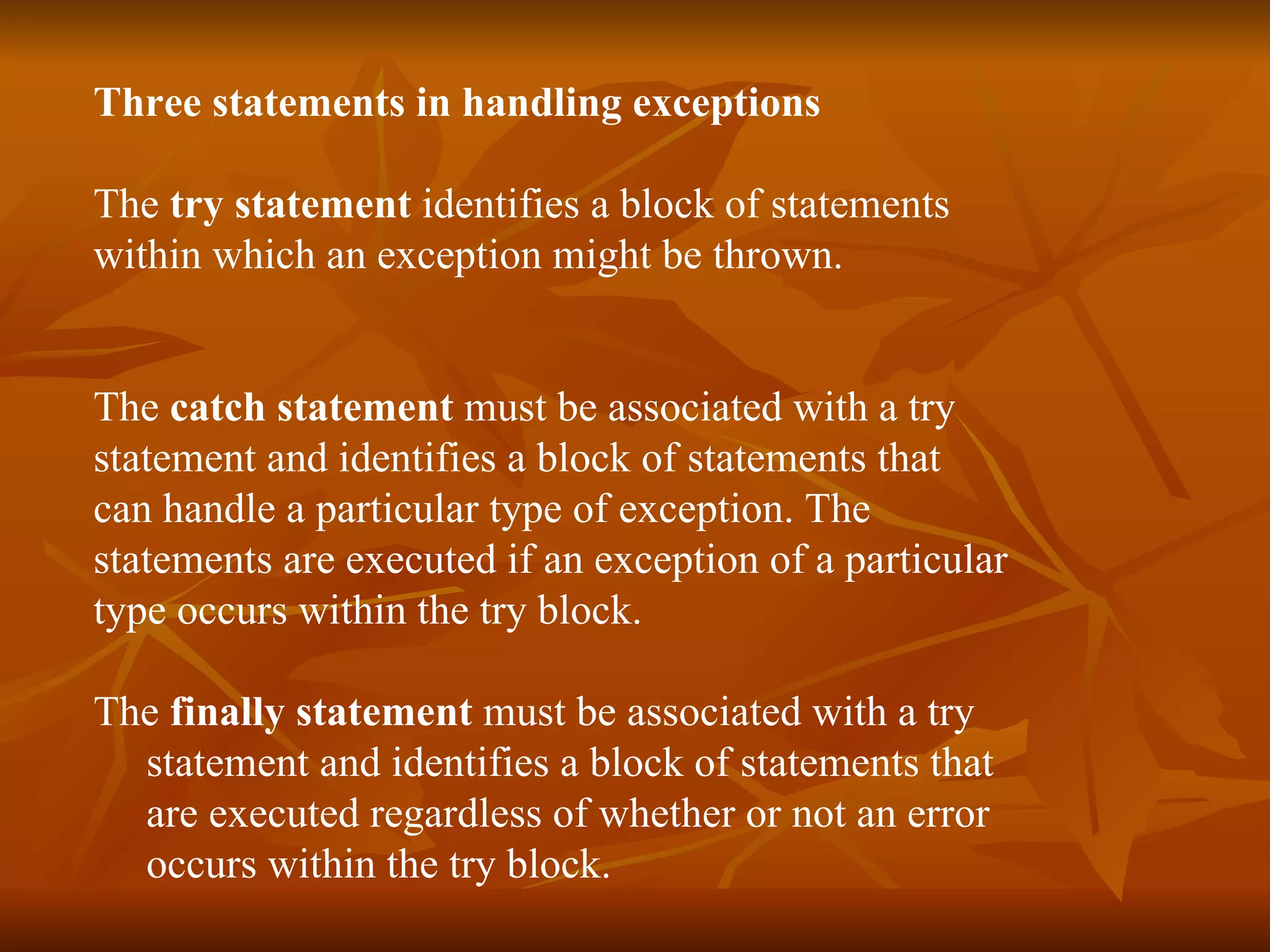 Three statements   in handling exceptions   The  try statement  identifies a block of statements  within which an exception might be thrown. The  catch statement  must be associated with a  try   statement and identifies a block of statements that  can handle a particular type of exception. The  statements are executed if an exception of a particular  type occurs within the  try  block.  The  finally statement  must be associated with a try  statement and identifies a block of statements that  are executed regardless of whether or not an error  occurs within the try block. 
