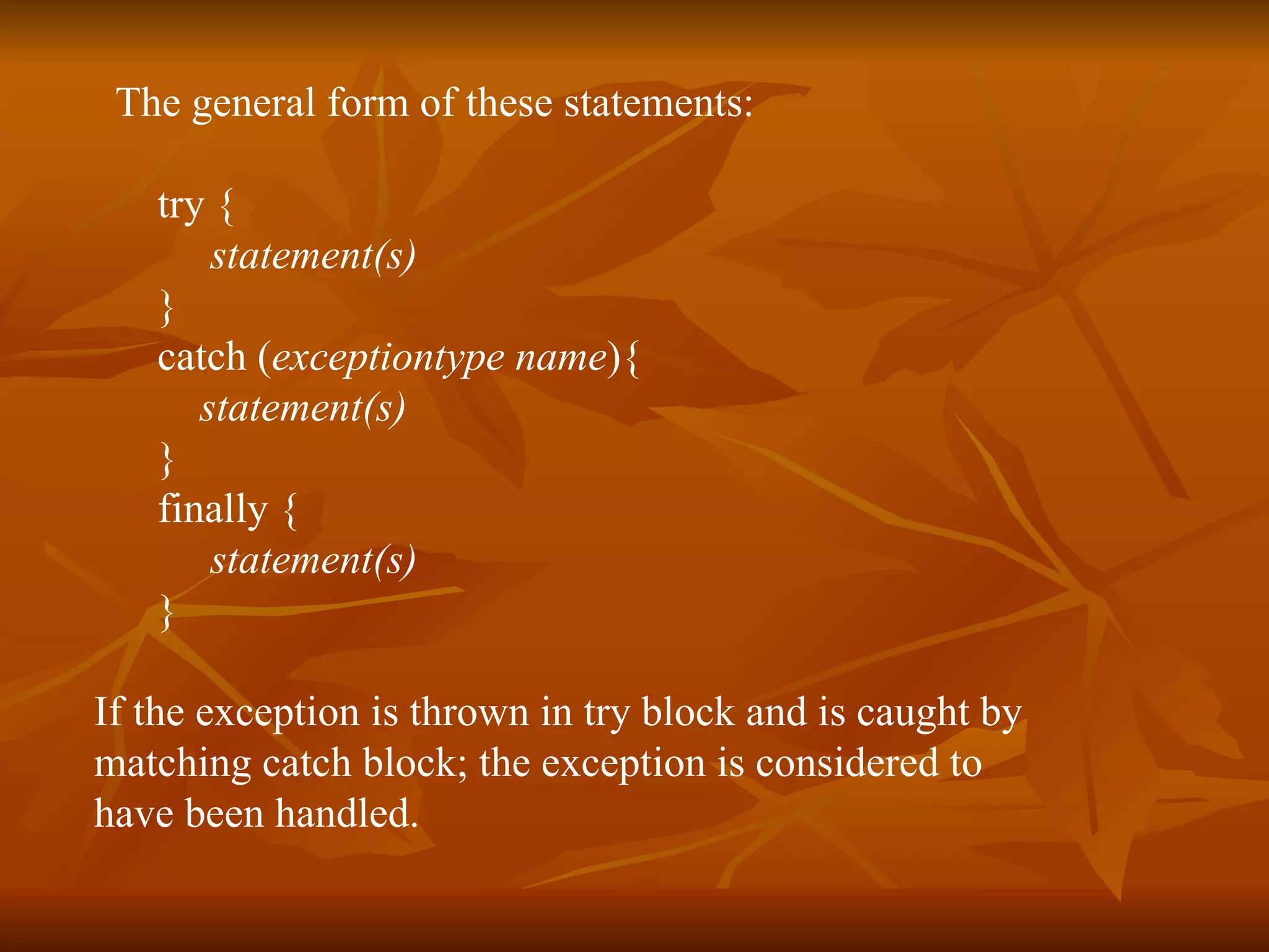 T he general form of these statements: try {  statement(s) }  catch ( exceptiontype   name ){ statement(s) }  finally {  statement(s) }   If the exception is thrown in try block and is caught by  matching catch block; the exception is considered to  have been handled. 