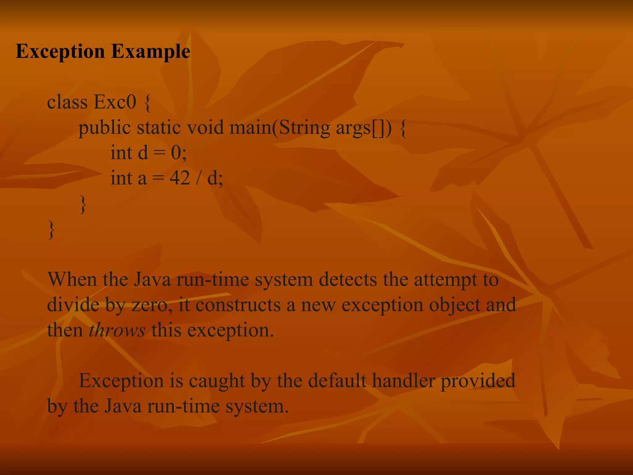 Exception Example class Exc0 { public static void main(String args[]) { int d = 0; int a = 42 / d; } } When the Java run-time system detects the attempt to  divide by zero, it constructs a new exception object and  then  throws  this exception. Exception is caught by the default handler provided  by the   Java run-time system.  