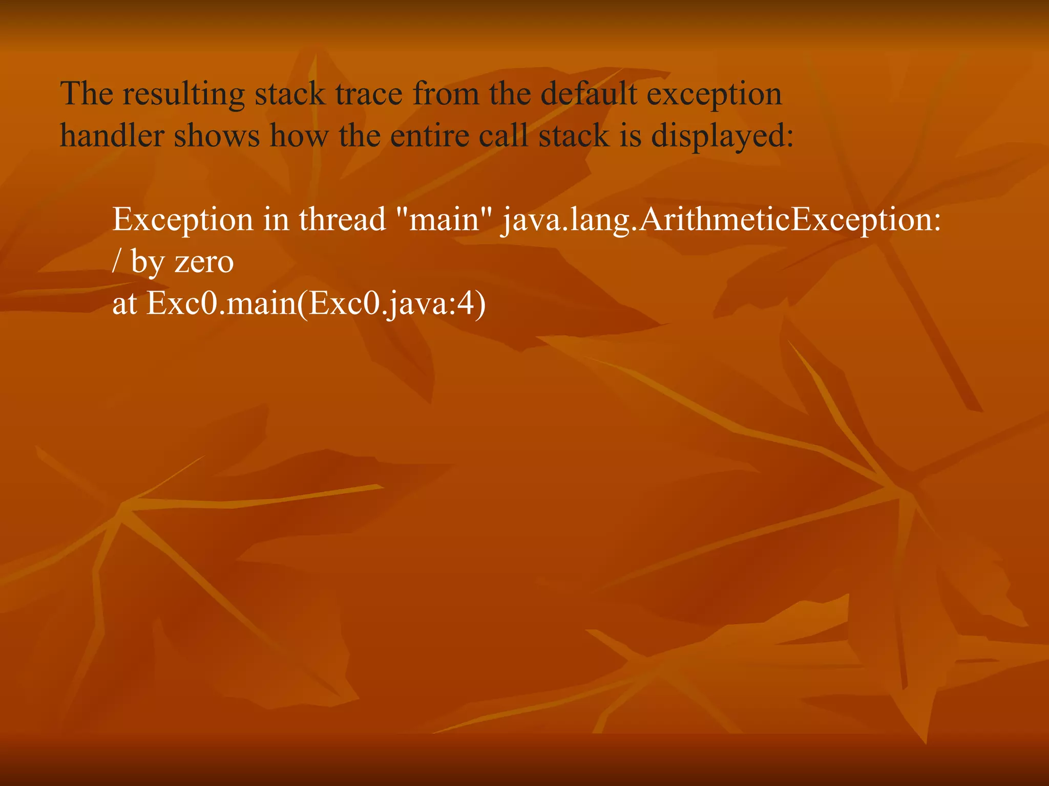 The resulting stack trace from the default exception  handler shows how the entire call stack is displayed: Exception in thread "main" java.lang.ArithmeticException:  / by zero at Exc0.main(Exc0.java:4) 
