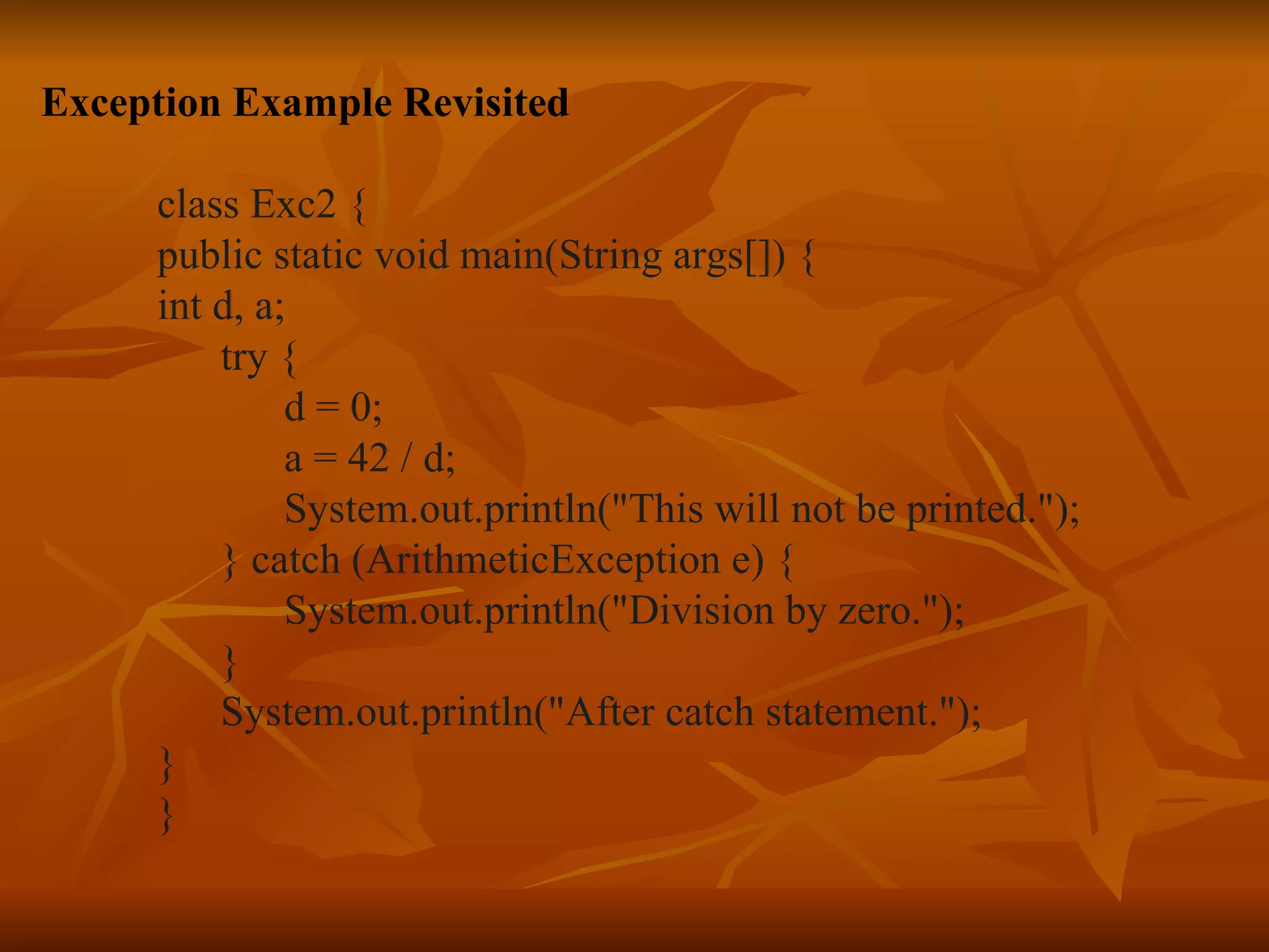 Exception Example Revisited class Exc2 { public static void main(String args[]) { int d, a; try { d = 0; a = 42 / d; System.out.println("This will not be printed."); } catch (ArithmeticException e) { System.out.println("Division by zero."); } System.out.println("After catch statement."); } } 