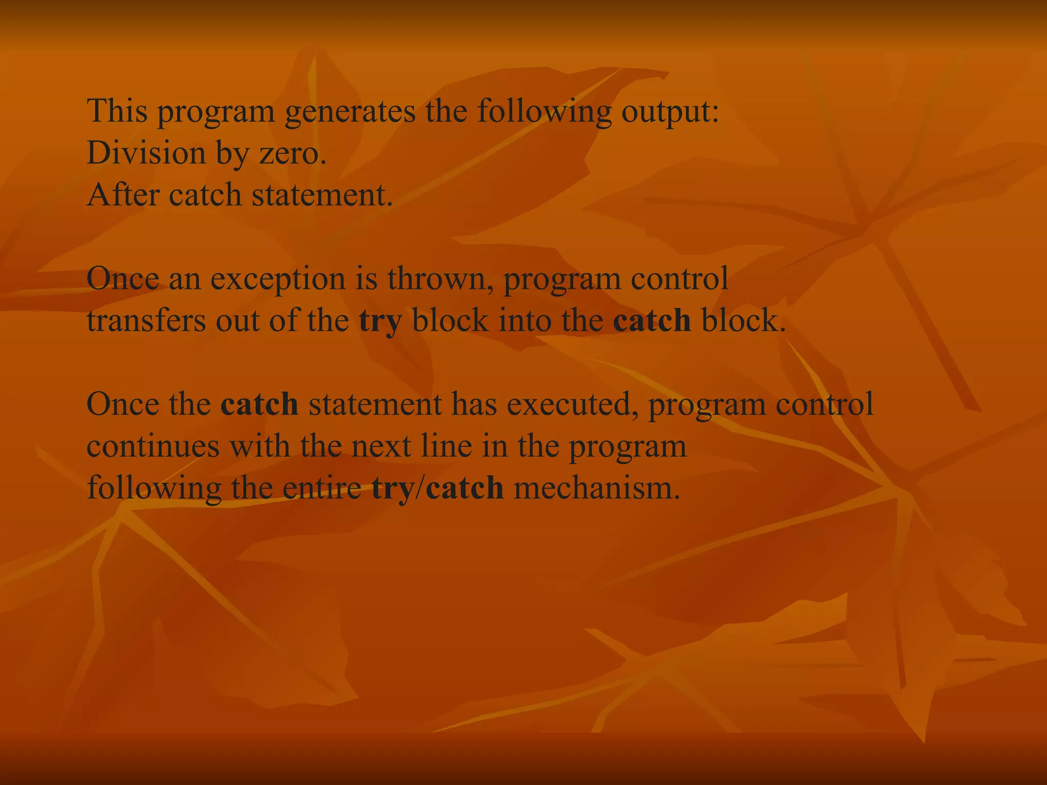 This program generates the following output: Division by zero. After catch statement. Once an exception is thrown, program control  transfers out of the  try  block into the  catch  block. Once the  catch  statement has executed, program control  continues with the next line in the program following the entire  try / catch  mechanism. 