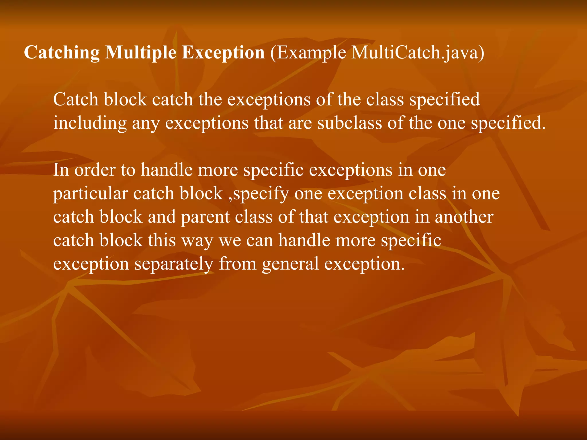 Catching Multiple Exception   (Example  MultiCatch.java ) Catch block catch the exceptions of the class specified  including any exceptions that are subclass of the one specified. In order to handle more specific exceptions in one  particular catch block ,specify one exception class in one  catch block and parent class of that exception in another  catch block this way we can handle more specific  exception separately from general exception . 