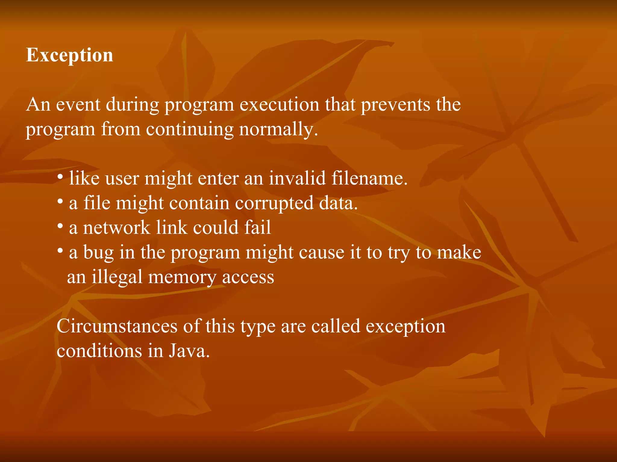 Exception An event during program execution that prevents the  program from continuing normally . like user might enter an invalid filename . a file might contain corrupted data .   a network link could fail  a bug in the program might cause it to try to make  an illegal memory acces s Circumstances of this type are called exception  conditions in Java. 