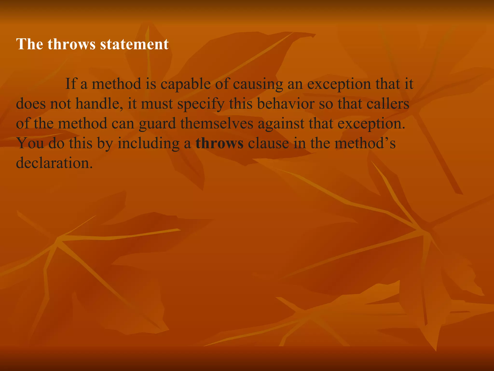 The throws statement If a method is capable of causing an exception that it  does not handle, it must specify this behavior so that callers of the method can guard themselves against that exception. You do this by including a  throws  clause in the method’s  declaration. 