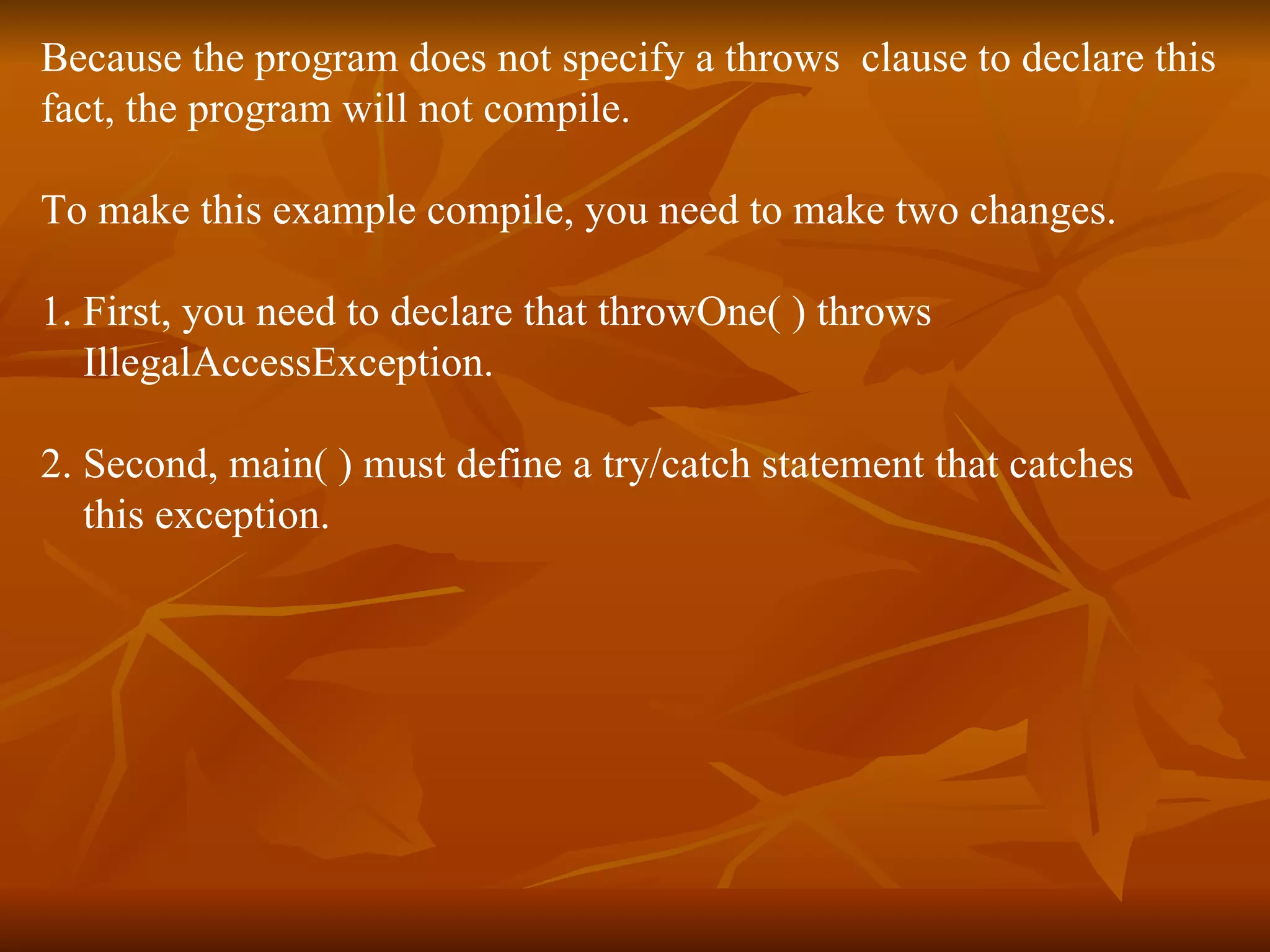 Because the program does not specify a throws  clause to declare this  fact, the program will not compile. To make this example compile, you need to make two changes.  1. First, you need to declare that throwOne( ) throws  IllegalAccessException.  2. Second, main( ) must define a try/catch statement that catches  this exception. 