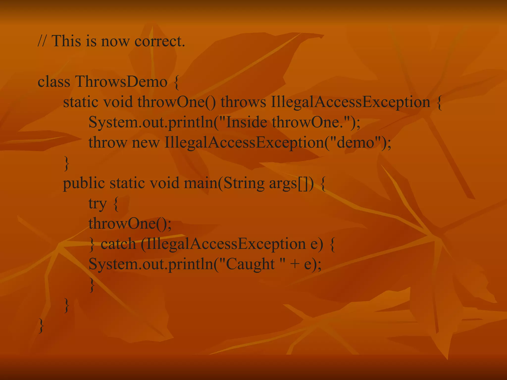// This is now correct. class ThrowsDemo { static void throwOne() throws IllegalAccessException { System.out.println("Inside throwOne."); throw new IllegalAccessException("demo"); } public static void main(String args[]) { try { throwOne(); } catch (IllegalAccessException e) { System.out.println("Caught " + e); } } } 