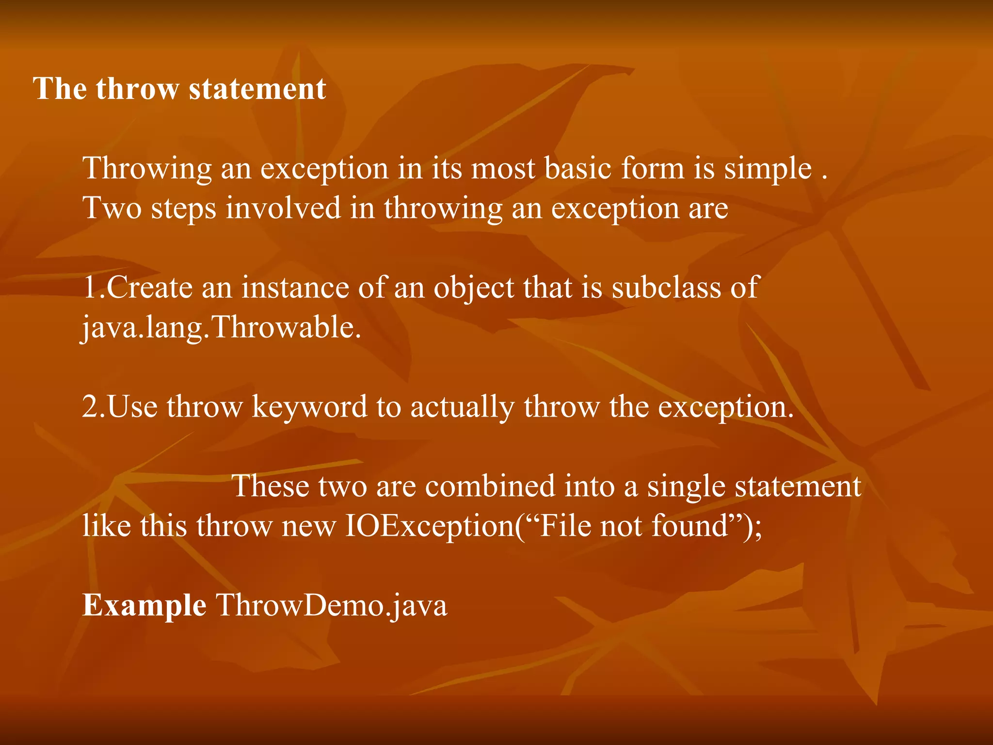 The throw statement Throwing an exception in its most basic form is simple . Two steps involved in throwing an exception are  1. Create an instance of an object that is subclass of  java.lang.Throwable. 2. Use throw keyword to actually throw the exception.   These two are combined into a single statement  like this   throw new IOException(“File not found”); Example  ThrowDemo.java 