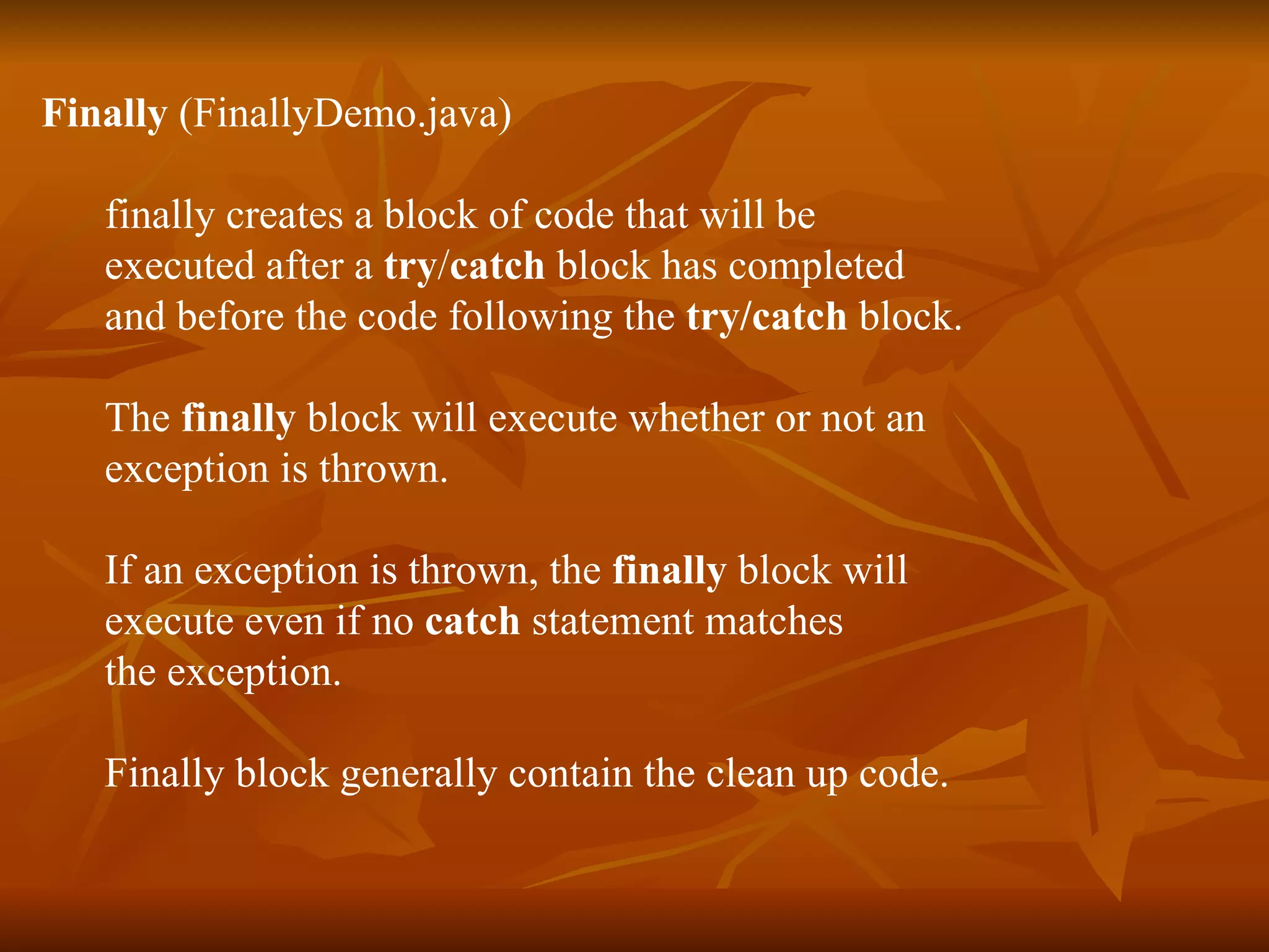 Finally  (FinallyDemo.java) finally   creates a block of code that will be  executed after a  try / catch  block has completed  and before the code following the  try/catch  block. The  finally  block will execute whether or not an  exception is thrown.  If an exception is thrown, the  finally  block will  execute even if no  catch  statement matches  the exception. Finally block generally contain the clean up code. 