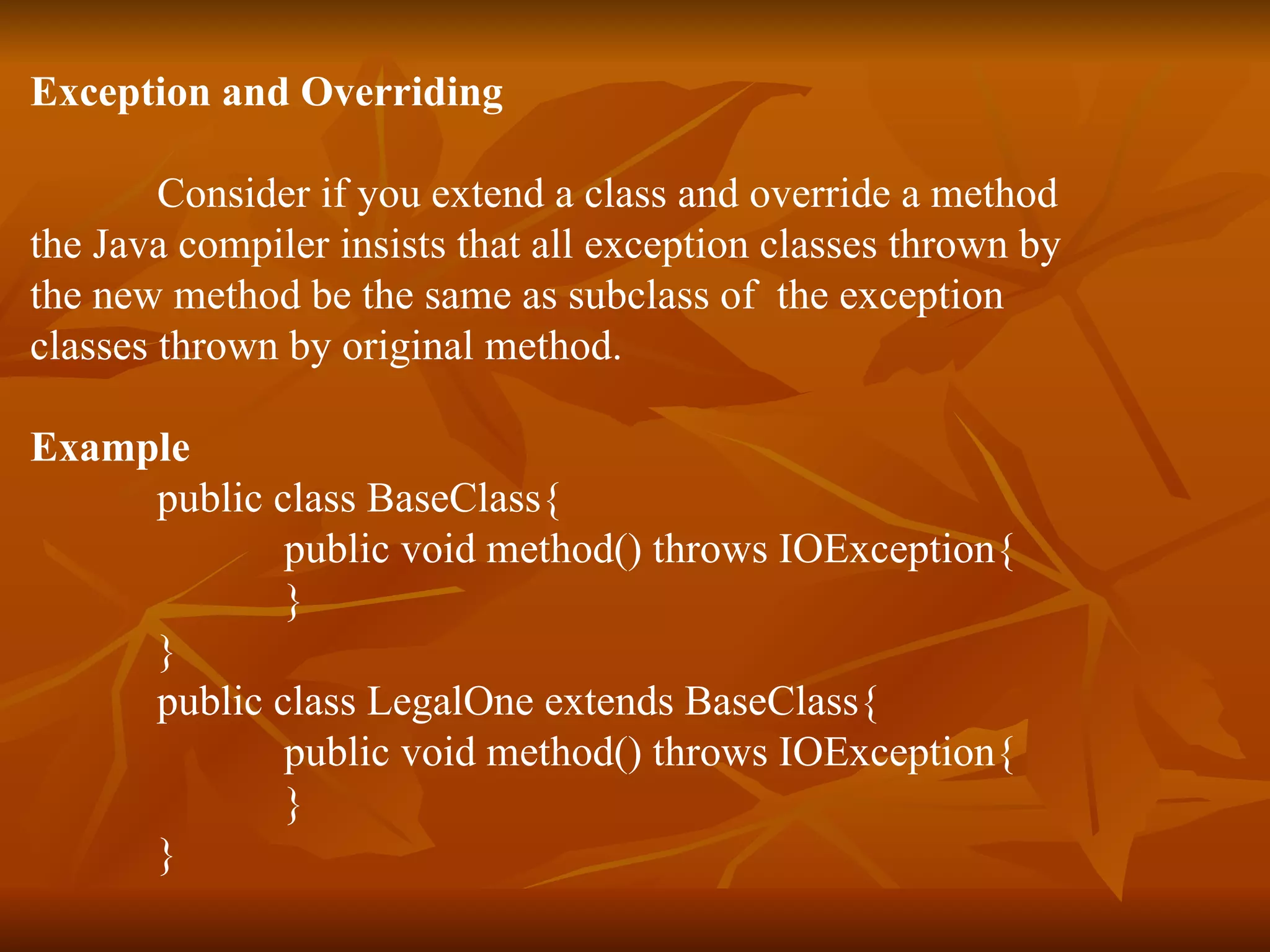 Exception and Overriding Consider if you extend a class and override a method  the Java compiler insists that all exception classes thrown by  the new method be the same as subclass of  the exception  classes thrown by original method. Example public class BaseClass{ public void method() throws IOException{ } } public class LegalOne extends BaseClass{ public void method() throws IOException{ } } 