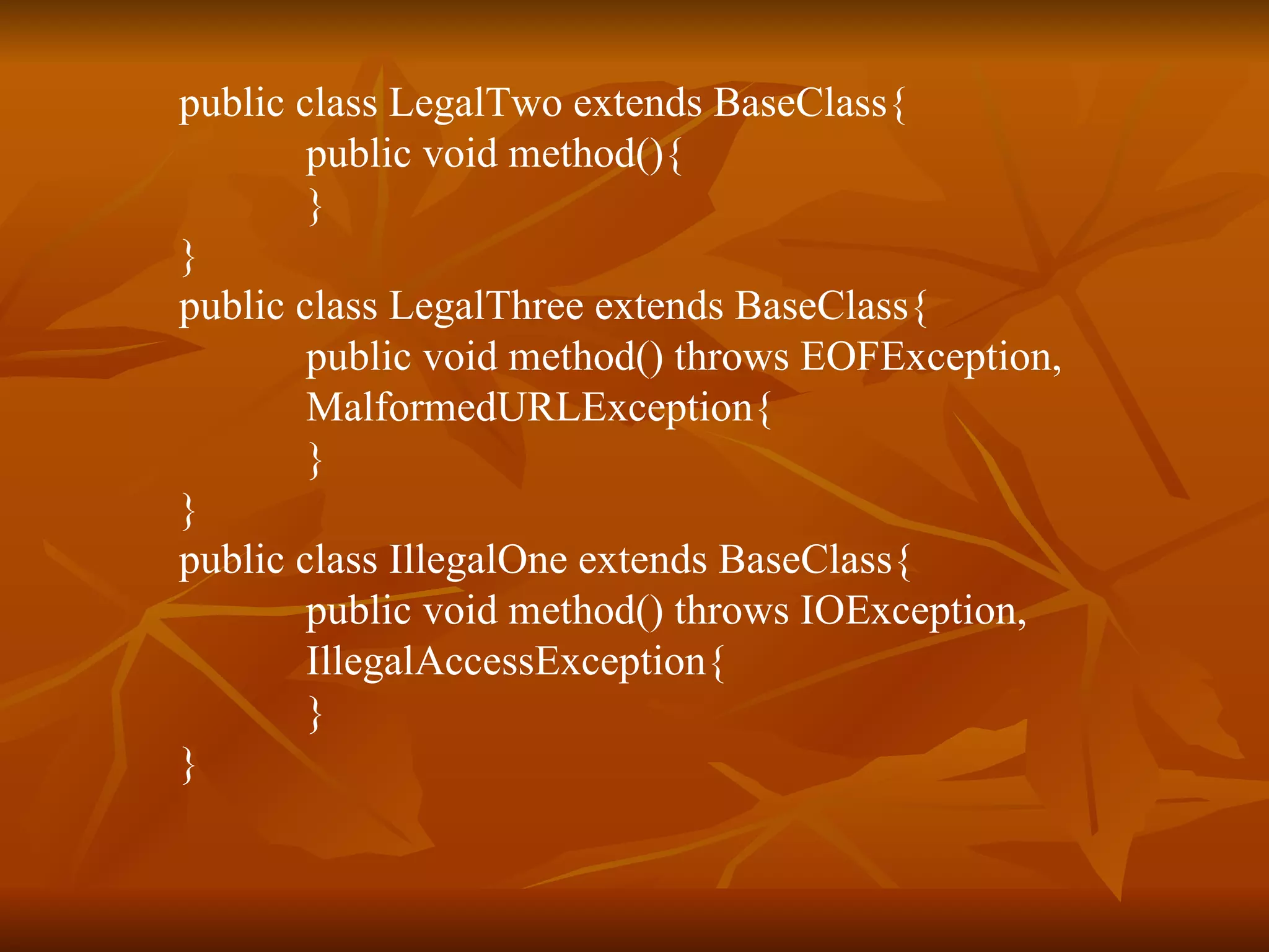 public class LegalTwo extends BaseClass{ public void method(){ } } public class LegalThree extends BaseClass{ public void method() throws EOFException, MalformedURLException{ } } public class IllegalOne extends BaseClass{ public void method() throws IOException, IllegalAccessException{ } }   