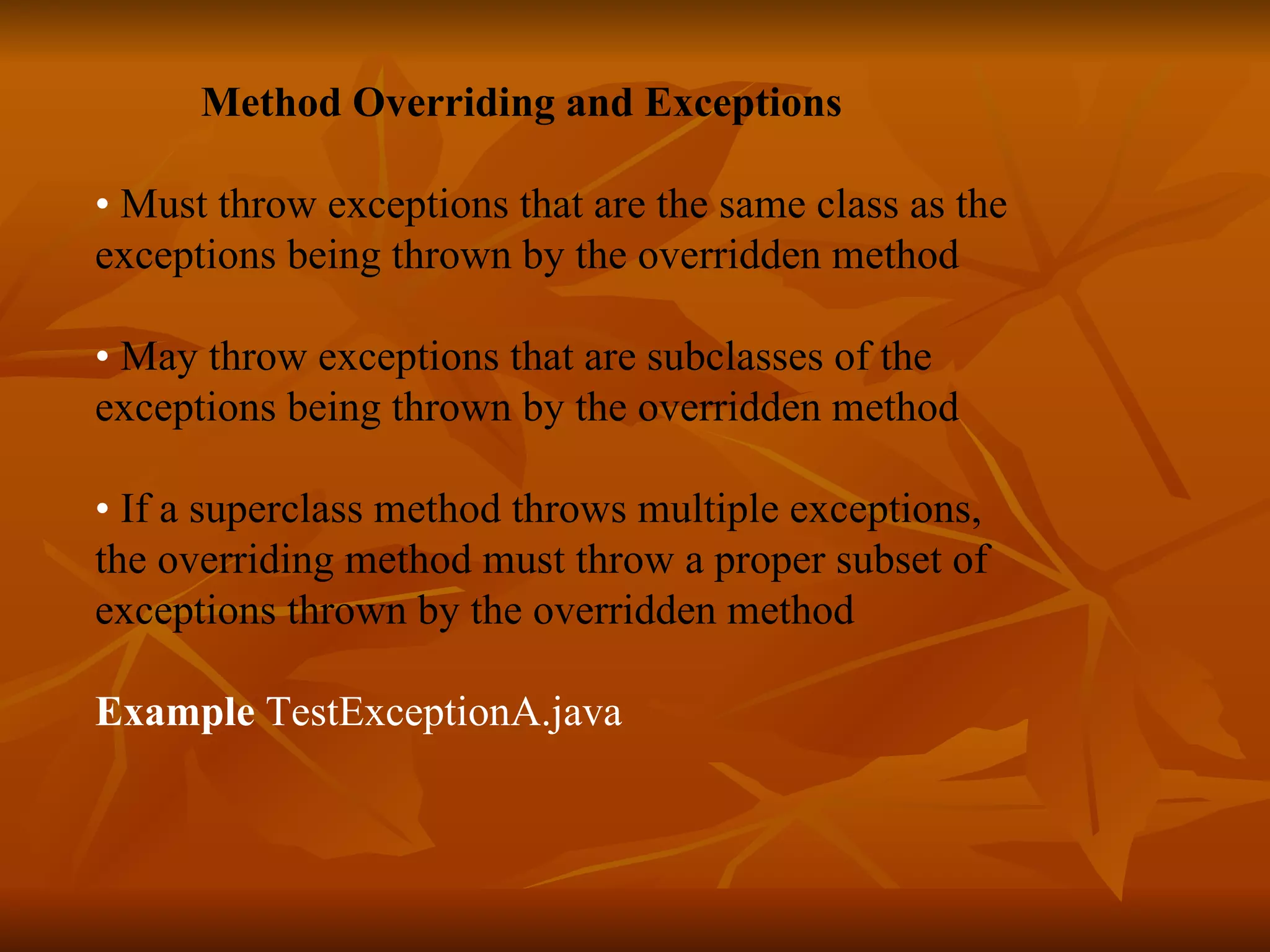   Method Overriding and Exceptions •  Must throw exceptions that are the same class as the exceptions being thrown by the overridden method •  May throw exceptions that are subclasses of the exceptions being thrown by the overridden method •  If a superclass method throws multiple exceptions,  the overriding method must throw a proper subset of  exceptions thrown by the overridden method    Example  TestExceptionA.java  