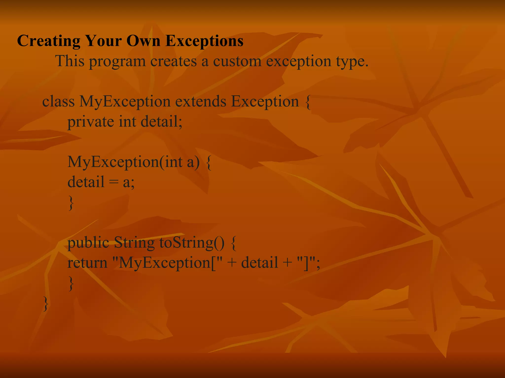 Creating Your Own Exceptions This program creates a custom exception type. class MyException extends Exception { private int detail; MyException(int a) { detail = a; } public String toString() { return "MyException[" + detail + "]"; } }   