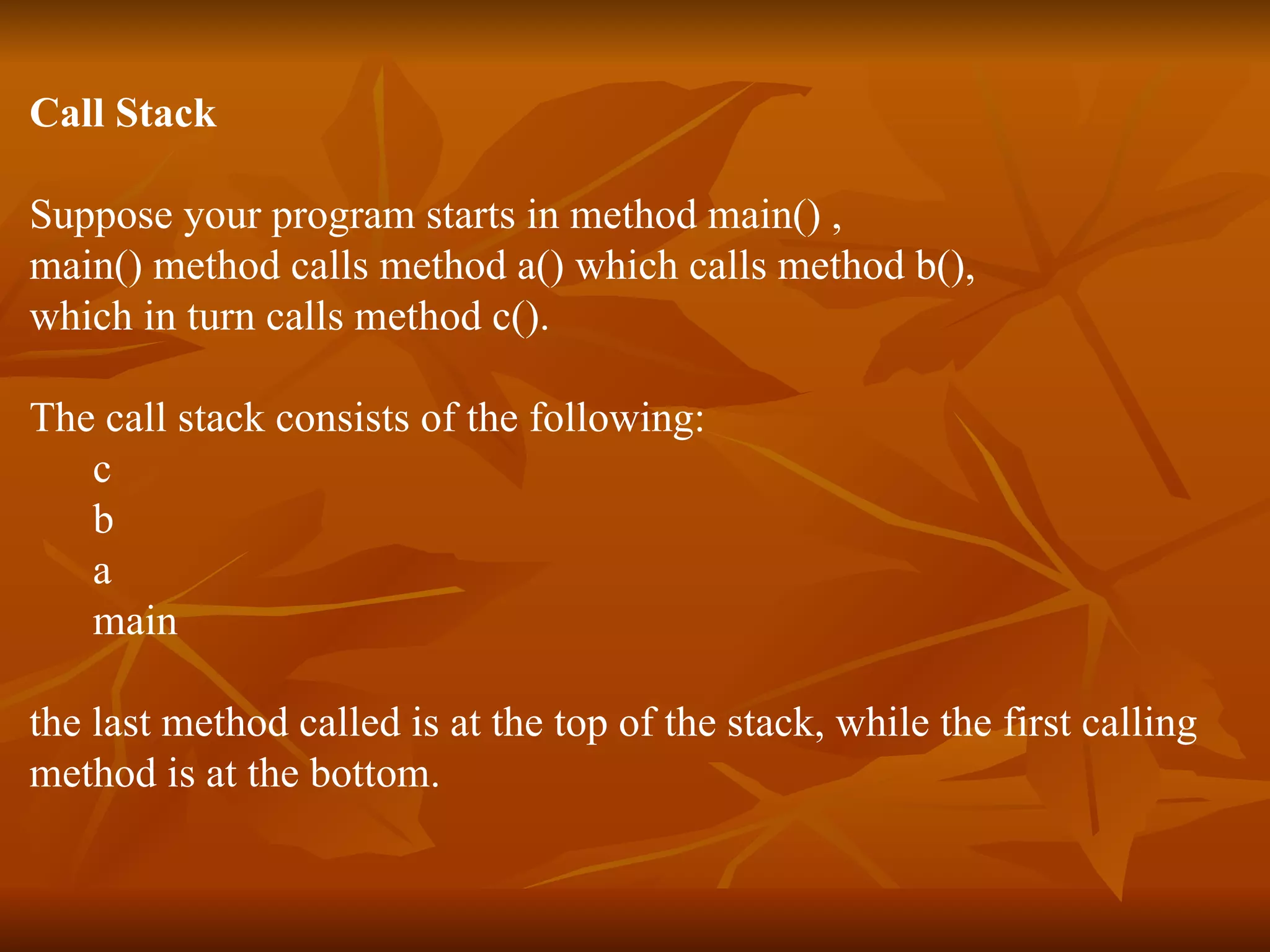 Call Stack Suppose your program starts in method main() , main() method calls method a() which calls method b(),  which in turn calls method c().  The call stack consists of the following: c b a main the last method called is at the top of the stack, while the first calling  method is at the bottom. 