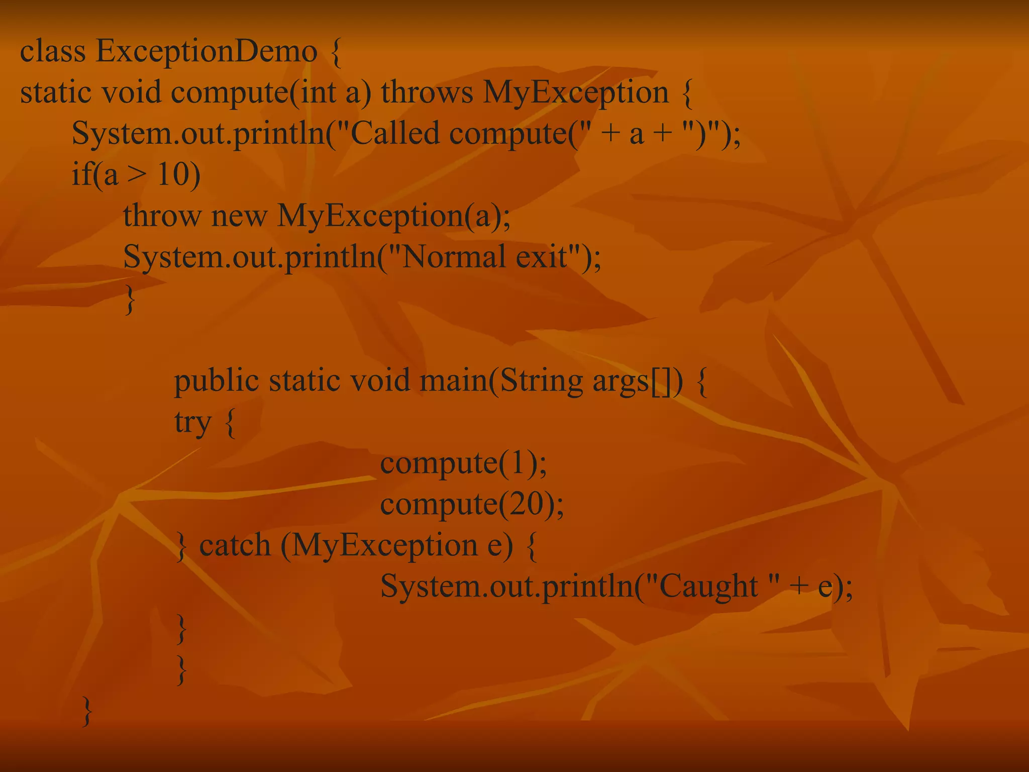 class ExceptionDemo { static void compute(int a) throws MyException { System.out.println("Called compute(" + a + ")"); if(a > 10) throw new MyException(a); System.out.println("Normal exit"); } public static void main(String args[]) { try { compute(1); compute(20); } catch (MyException e) { System.out.println("Caught " + e); } } } 