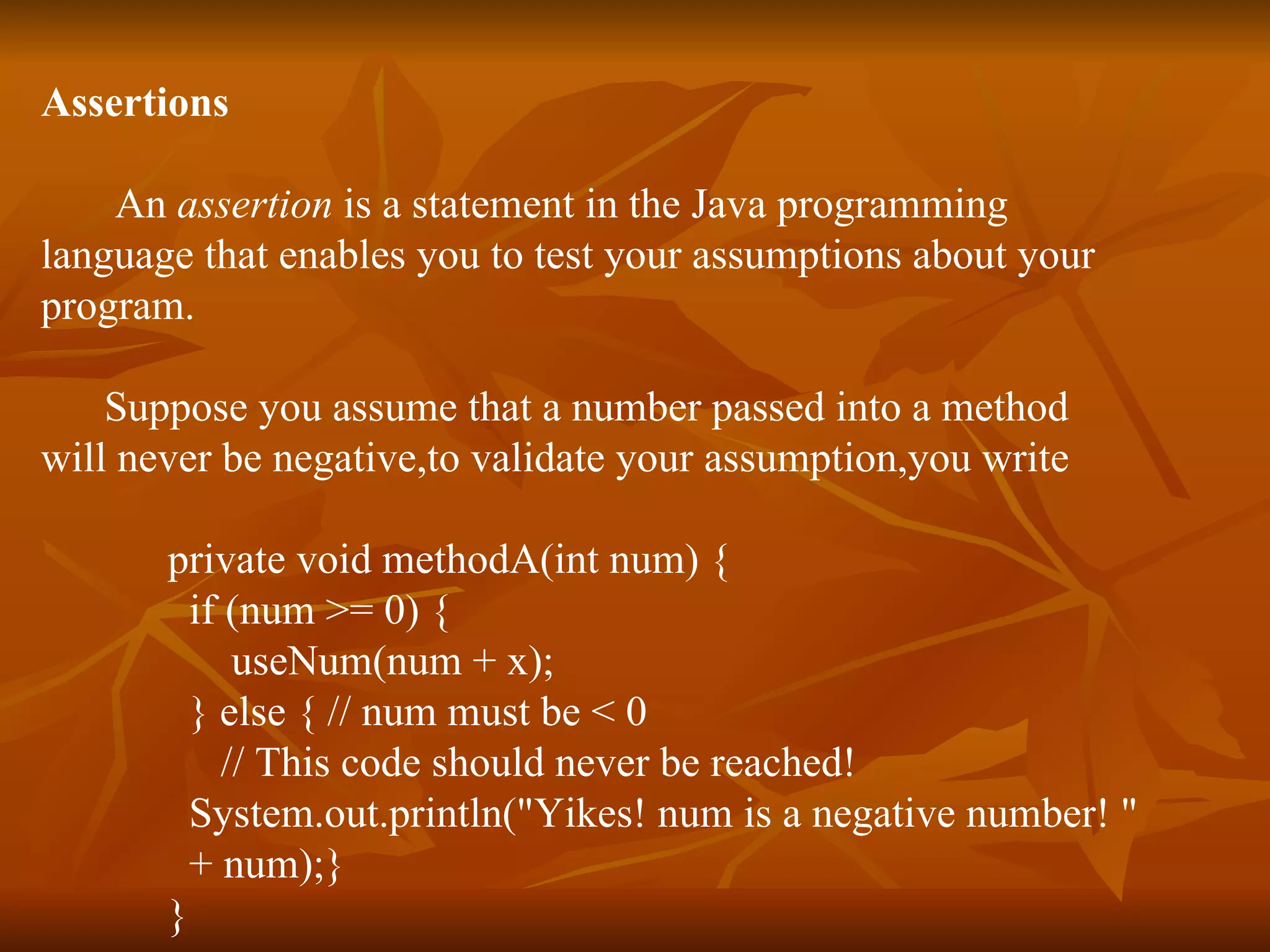 Assertions   An  assertion  is a statement in the Java programming  language that enables you to test your assumptions about your  program.  Suppose you assume that a number passed into a method  will never be negative,to validate your assumption,you write private void methodA(int num) {   if (num >= 0) {   useNum(num + x); } else { // num must be < 0 // This code should never be reached! System.out.println("Yikes! num is a negative number! " + num);} } 