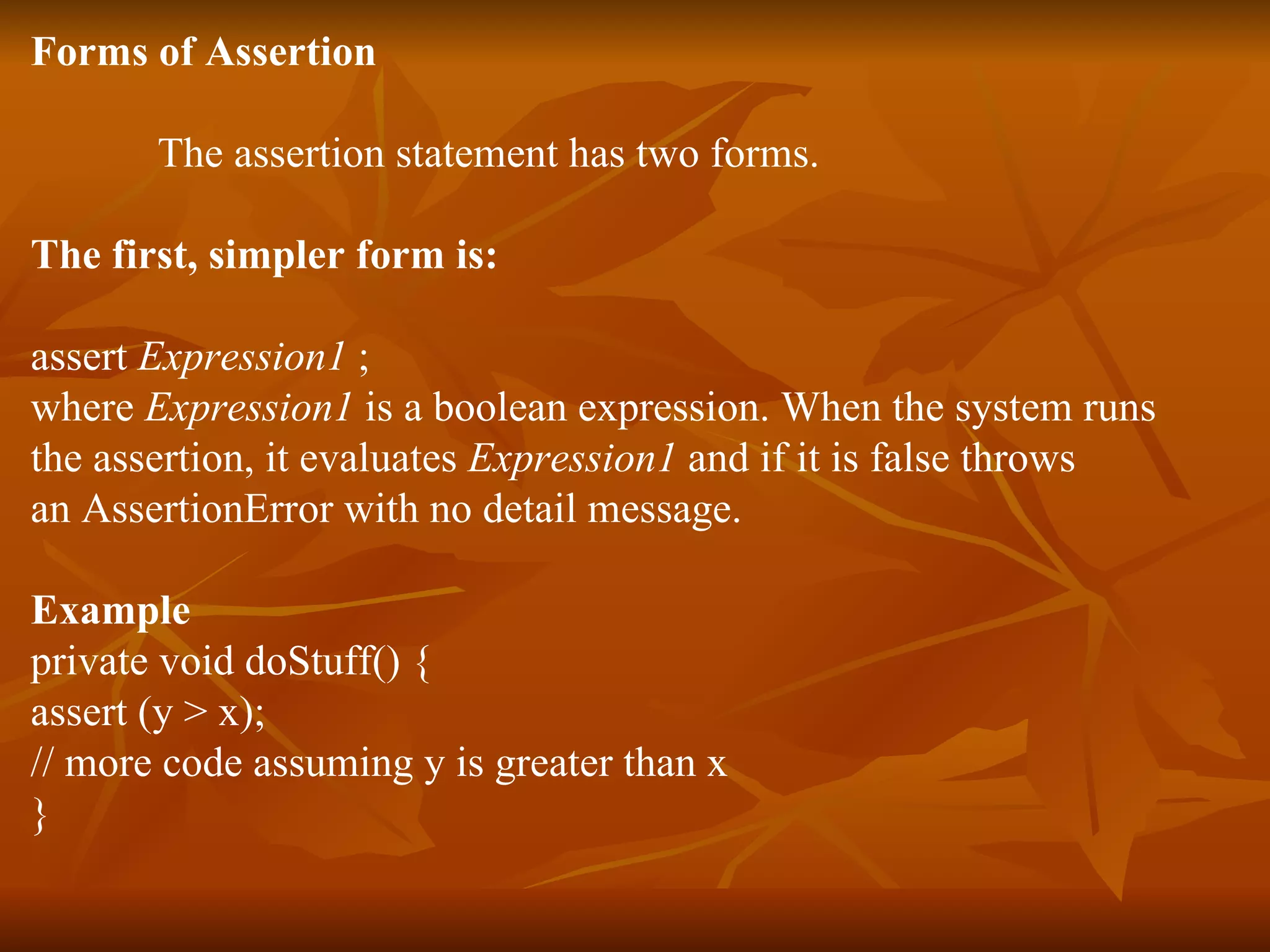 Forms of Assertion The assertion statement has two forms.  The first, simpler form is:  assert  Expression1  ; where  Expression1  is a boolean expression. When the system runs  the assertion, it evaluates  Expression1  and if it is false throws  an AssertionError with no detail message.  Example private void doStuff() { assert (y > x); // more code assuming y is greater than x } 