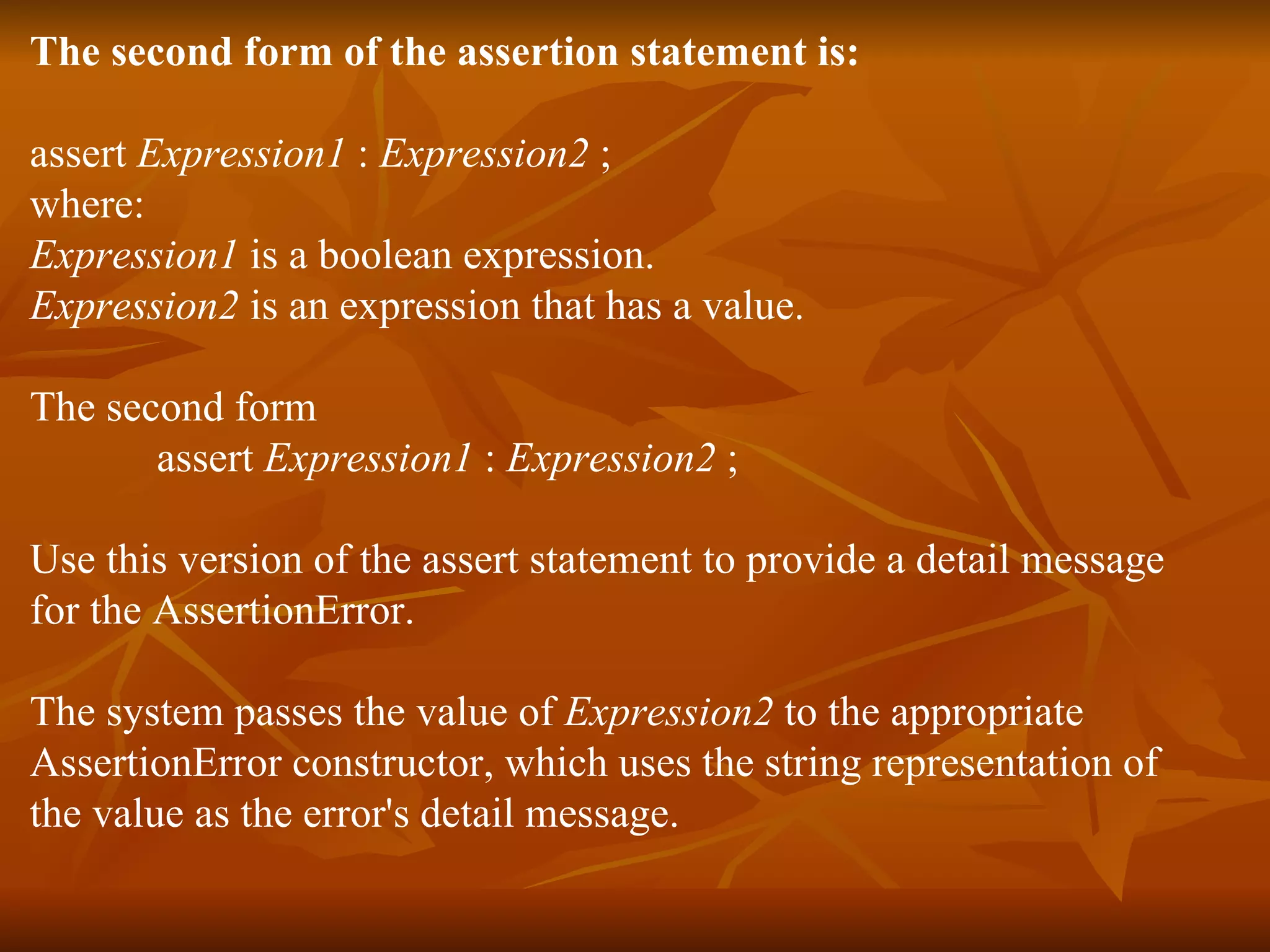 The second form of the assertion statement is:  assert  Expression1  :  Expression2  ;  where:  Expression1  is a boolean expression.  Expression2  is an expression that has a value.  The second form  assert  Expression1  :  Expression2  ;  Use this version of the assert statement to provide a detail message  for the AssertionError. The system passes the value of  Expression2  to the appropriate  AssertionError constructor, which uses the string representation of  the value as the error's detail message.  