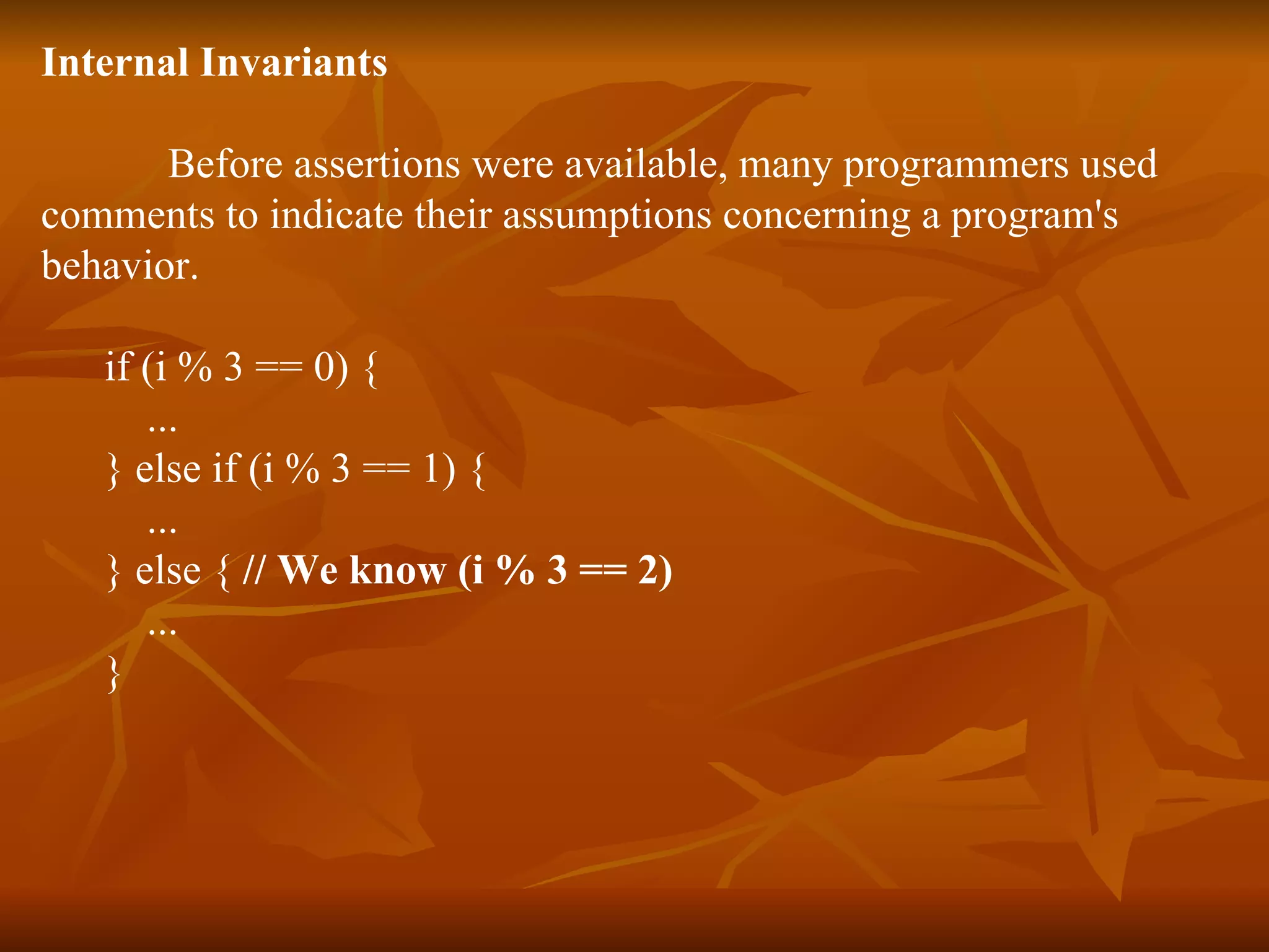 Internal Invariants Before assertions were available, many programmers used  comments to indicate their assumptions concerning a program's  behavior.  if (i % 3 == 0) { ...  } else if (i % 3 == 1) { ...  } else {  // We know (i % 3 == 2)   ...  } 