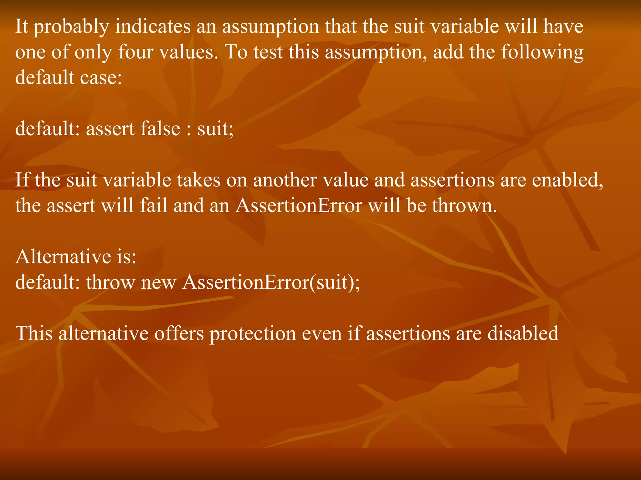 It probably indicates an assumption that the suit variable will have  one of only four values. To test this assumption, add the following  default case:  default: assert false : suit;  If the suit variable takes on another value and assertions are enabled,  the assert will fail and an AssertionError will be thrown.  Alternative is: default: throw new AssertionError(suit);  This alternative offers protection even if assertions are disabled 