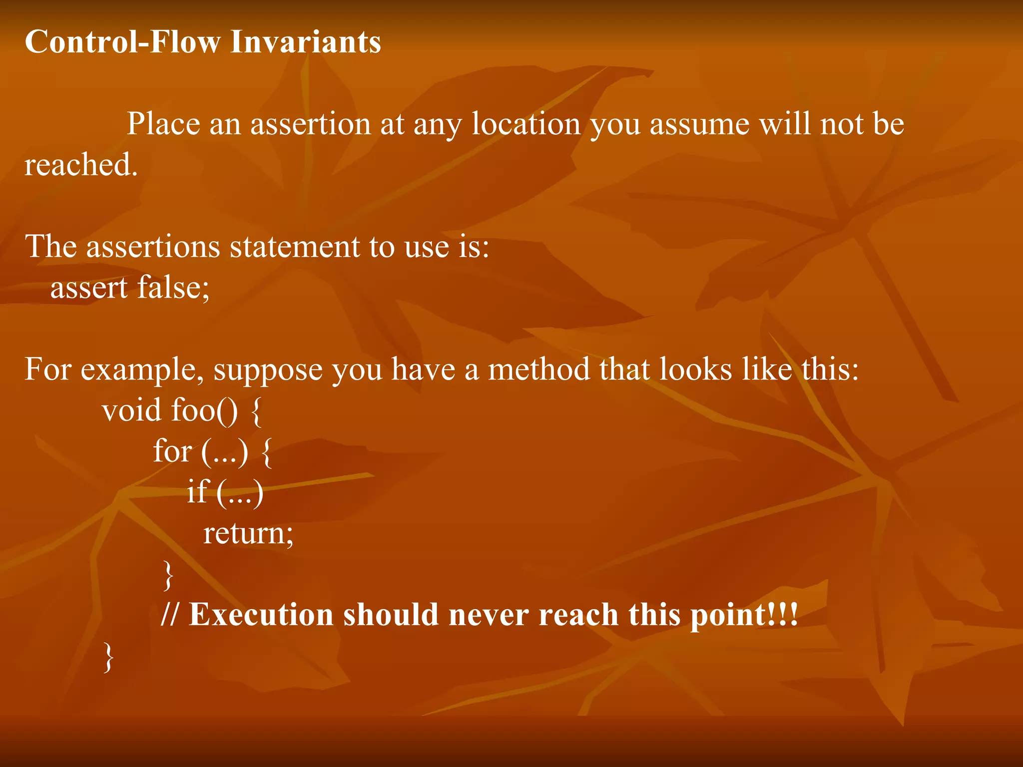 Control-Flow Invariants Place an assertion at any location you assume will not be  reached.  The assertions statement to use is:  assert false;  For example, suppose you have a method that looks like this:  void foo() {  for (...) {  if (...)  return;  }  // Execution should never reach this point!!!   }  