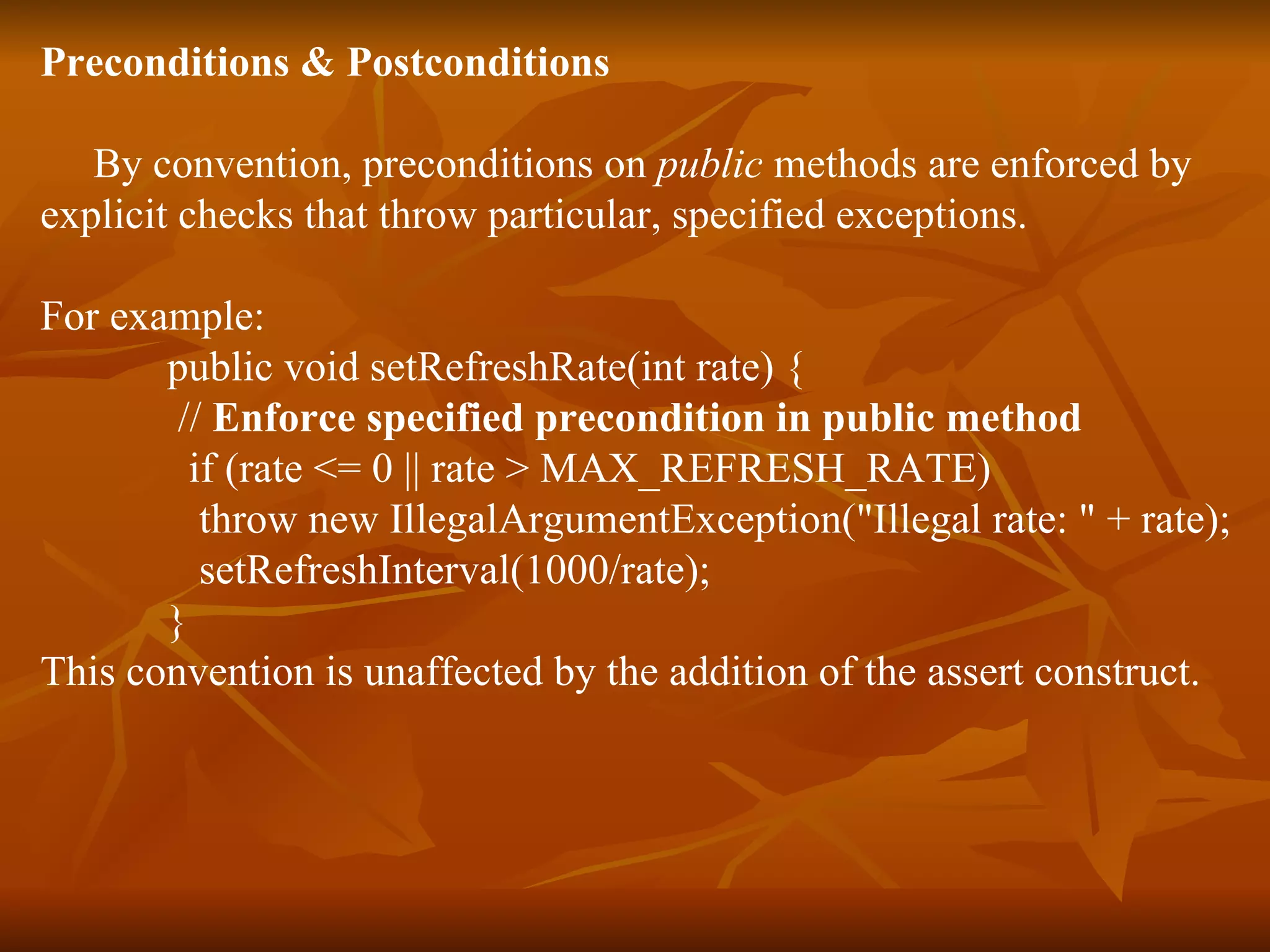 Preconditions & Postconditions By convention, preconditions on  public  methods are enforced by  explicit checks that throw particular, specified exceptions.  For example:  public void setRefreshRate(int rate) {  //  Enforce specified precondition in public method   if (rate <= 0 || rate > MAX_REFRESH_RATE)  throw new IllegalArgumentException("Illegal rate: " + rate);  setRefreshInterval(1000/rate);  } This convention is unaffected by the addition of the assert construct.  