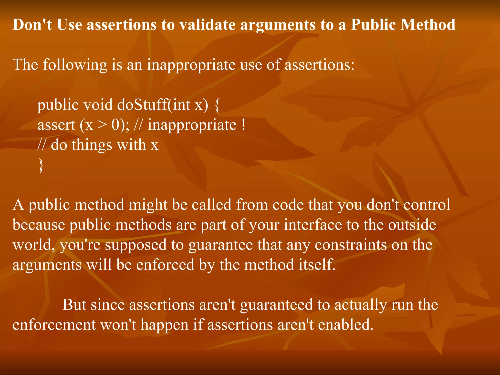 Don't Use assertions to validate arguments to a Public Method The following is an inappropriate use of assertions: public void doStuff(int x) { assert (x > 0); // inappropriate ! // do things with x } A public method might be called from code that you don't control because public methods are part of your interface to the outside  world, you're supposed to guarantee that any constraints on the  arguments will be enforced by the method itself. But since assertions aren't guaranteed to actually run the  enforcement won't happen if assertions aren't enabled. 
