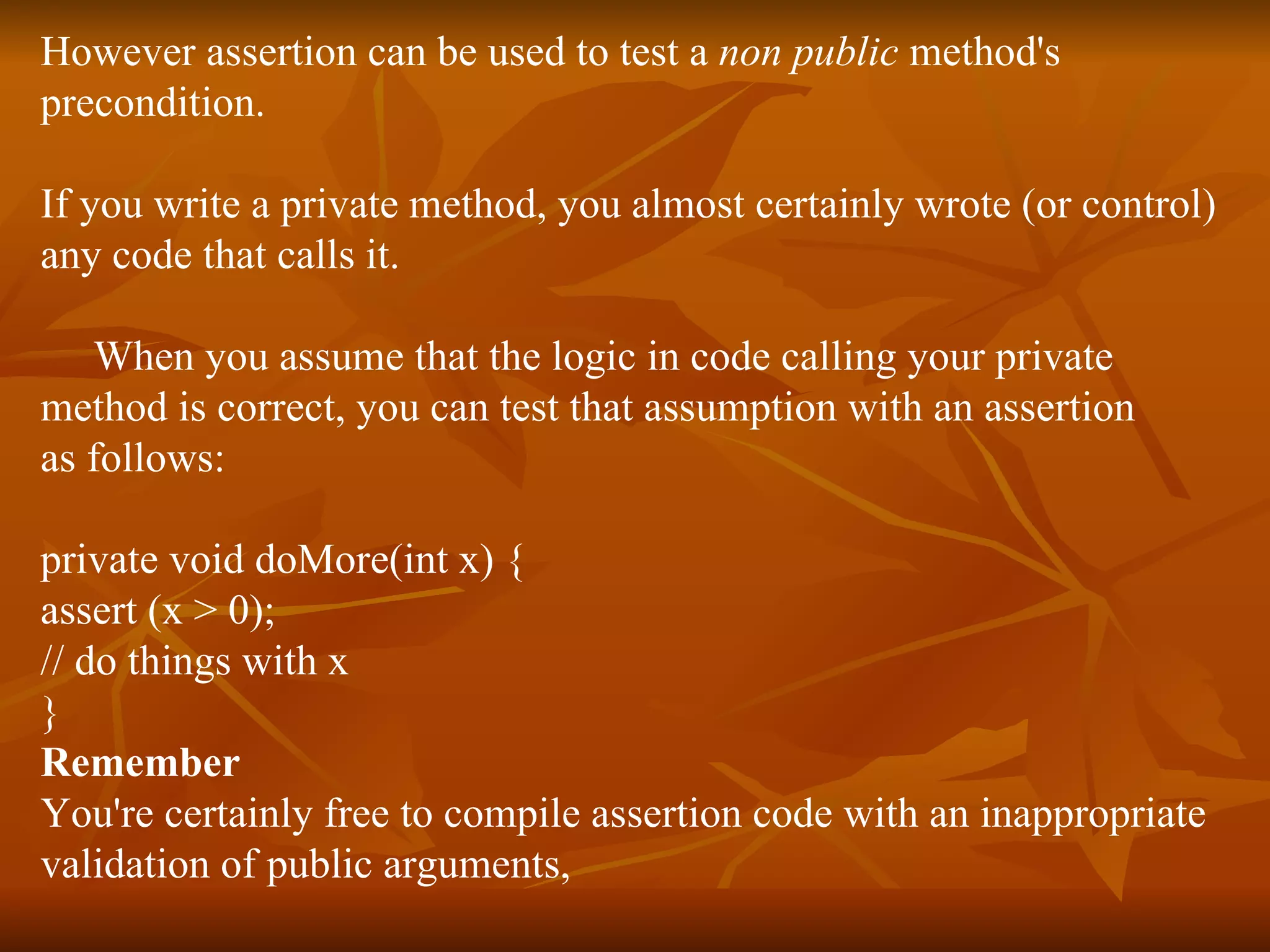 However assertion can be used to test a  non public  method's  precondition. If you write a private method, you almost certainly wrote (or control)  any code that calls it.  When you assume that the logic in code calling your private  method is correct, you can test that assumption with an assertion  as follows: private void doMore(int x) { assert (x > 0); // do things with x } Remember  You're certainly free to compile assertion code with an inappropriate  validation of public arguments, 