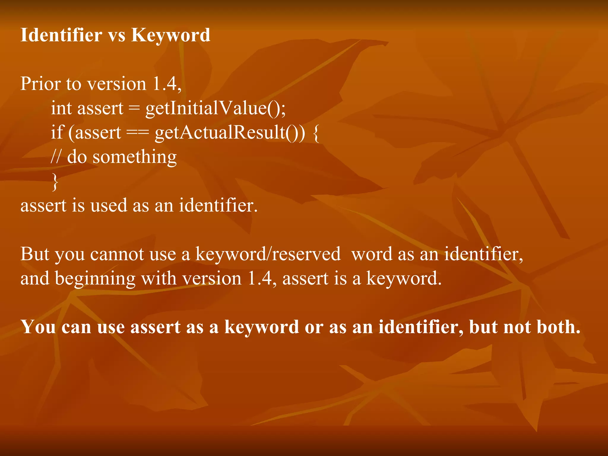 Identifier vs Keyword Prior to version 1.4,  int assert = getInitialValue(); if (assert == getActualResult()) { // do something } assert is used as an identifier.  But you cannot use a keyword/reserved  word as an identifier,  and beginning with version 1.4, assert is a keyword. You can use assert as a keyword or as an identifier, but not both. 