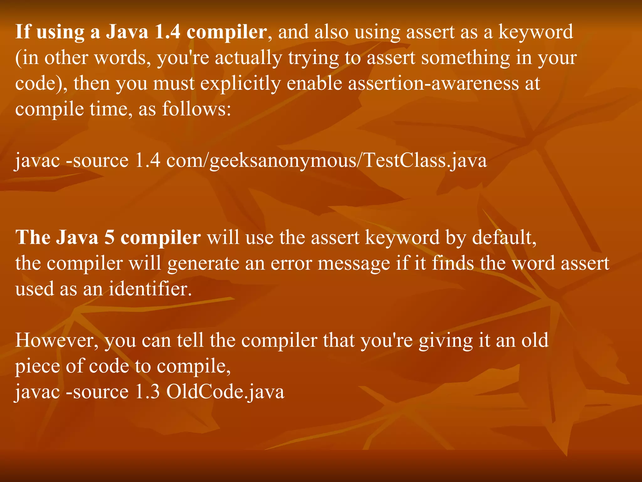 If using a Java 1.4 compiler , and also using assert as a keyword  (in other words, you're actually trying to assert something in your  code), then you must explicitly enable assertion-awareness at  compile time, as follows: javac -source 1.4 com/geeksanonymous/TestClass.java The Java 5 compiler  will use the assert keyword by default, the compiler will generate an error message if it finds the word assert used as an identifier. However, you can tell the compiler that you're giving it an old piece of code to compile, javac -source 1.3 OldCode.java 