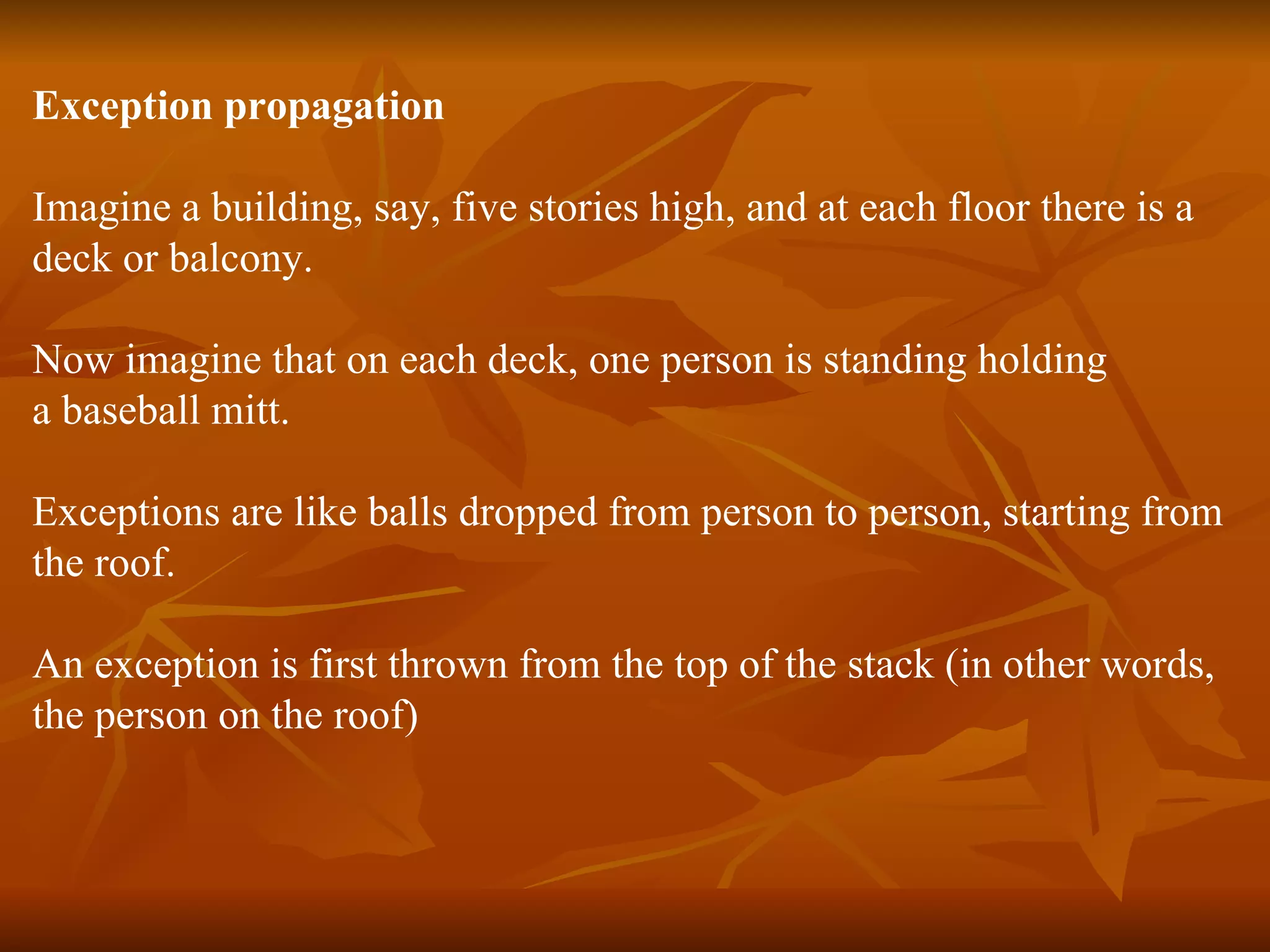 Exception propagation Imagine a building, say, five stories high, and at each floor there is a  deck or balcony. Now imagine that on each deck, one person is standing holding  a baseball mitt. Exceptions are like balls dropped from person to person, starting from  the roof. An exception is first thrown from the top of the stack (in other words,  the person on the roof) 