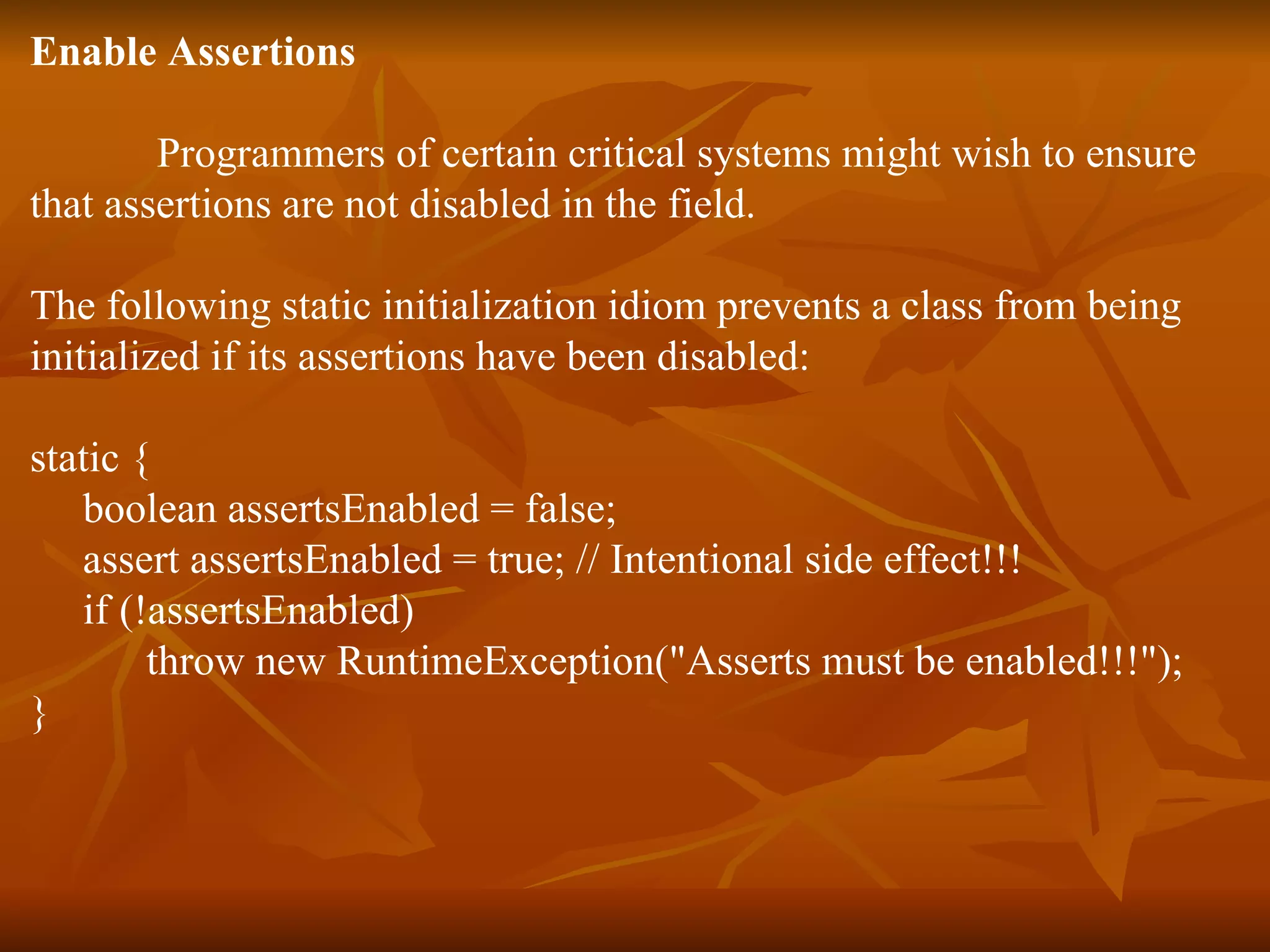 Enable Assertions Programmers of certain critical systems might wish to ensure  that assertions are not disabled in the field.  The following static initialization idiom prevents a class from being  initialized if its assertions have been disabled: static {  boolean assertsEnabled = false;  assert assertsEnabled = true; // Intentional side effect!!!  if (!assertsEnabled)  throw new RuntimeException("Asserts must be enabled!!!");  }  