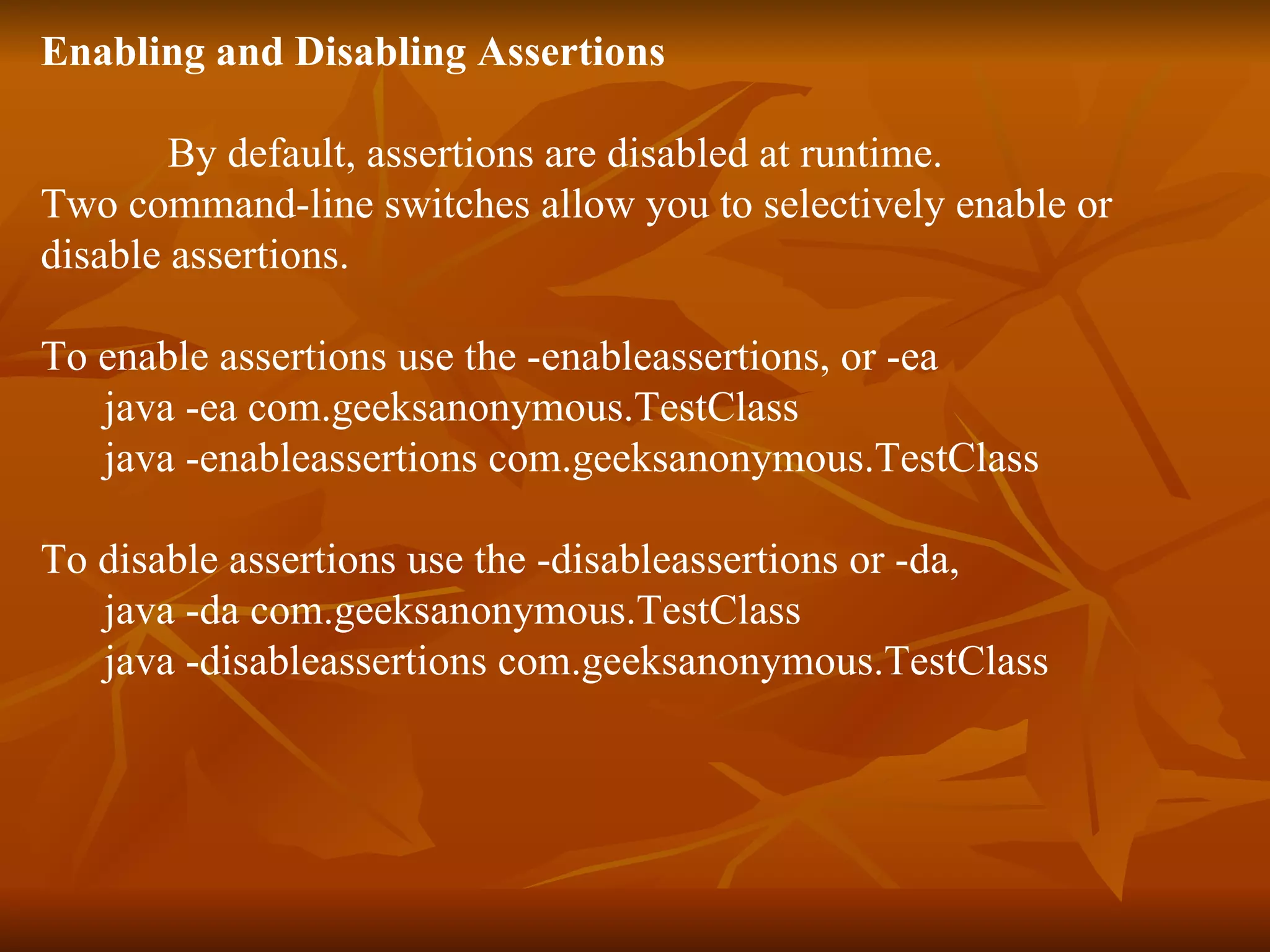 Enabling and Disabling Assertions   By default, assertions are disabled at runtime.  Two command-line switches allow you to selectively enable or  disable assertions. To enable assertions use the -enableassertions, or -ea  java -ea com.geeksanonymous.TestClass java -enableassertions com.geeksanonymous.TestClass To disable assertions use the -disableassertions or -da,  java -da com.geeksanonymous.TestClass java -disableassertions com.geeksanonymous.TestClass 
