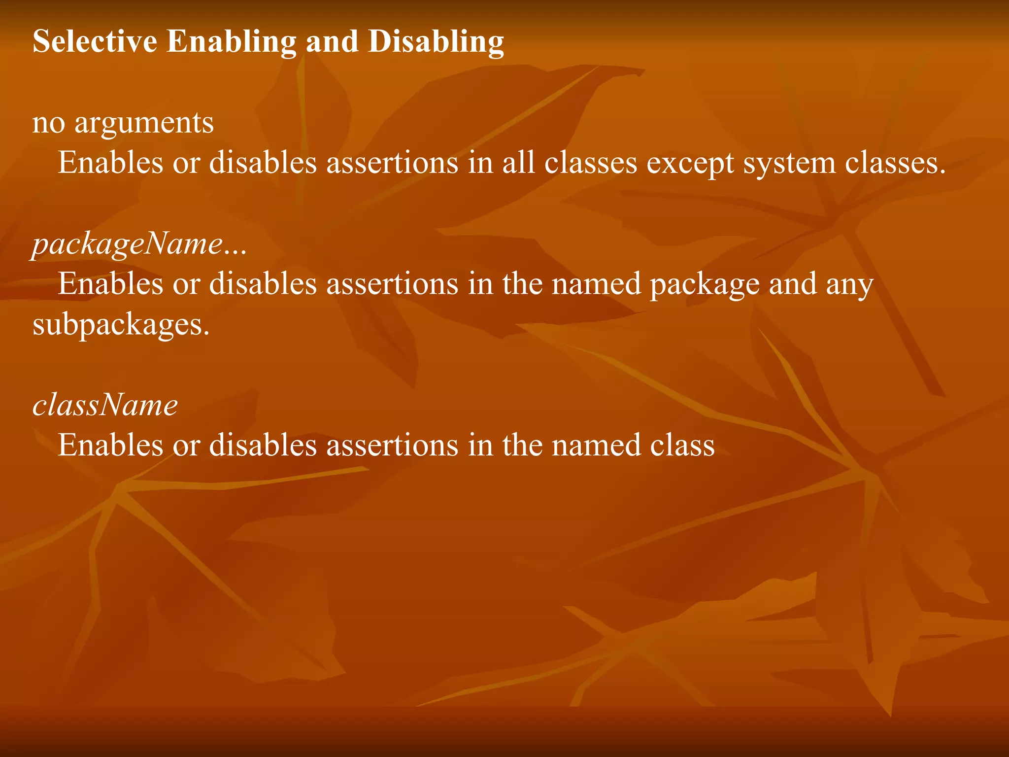 Selective Enabling and Disabling no arguments     Enables or disables assertions in all classes except system classes.  packageName ...     Enables or disables assertions in the named package and any  subpackages.  className    Enables or disables assertions in the named class  