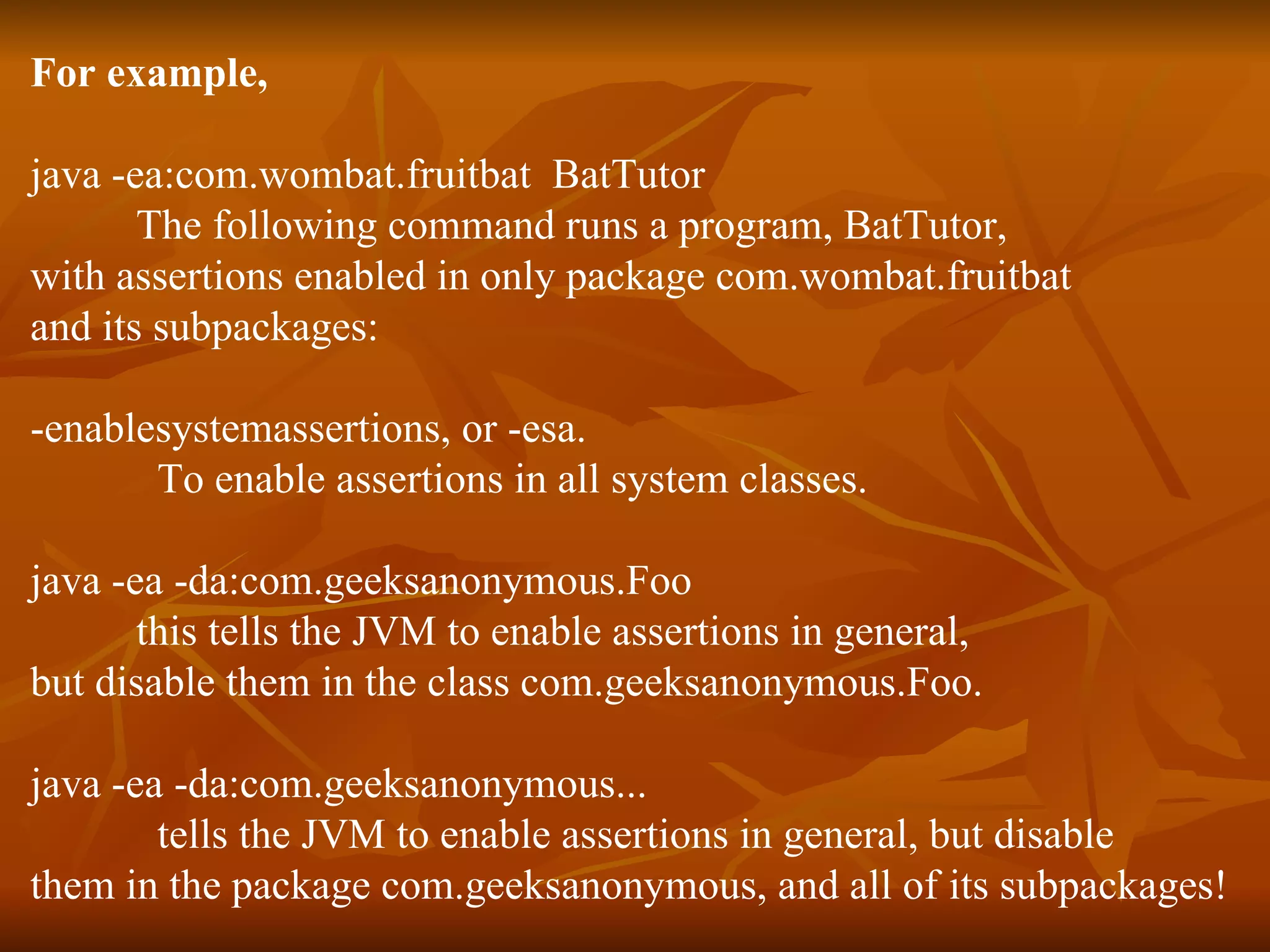 For example,   java -ea:com.wombat.fruitbat  BatTutor The following command runs a program, BatTutor,  with assertions enabled in only package com.wombat.fruitbat  and its subpackages:  -enablesystemassertions, or -esa.  To enable assertions in all system classes. java -ea -da:com.geeksanonymous.Foo this tells the JVM to enable assertions in general, but disable them in the class com.geeksanonymous.Foo. java -ea -da:com.geeksanonymous... tells the JVM to enable assertions in general, but disable  them in the package com.geeksanonymous, and all of its subpackages! 