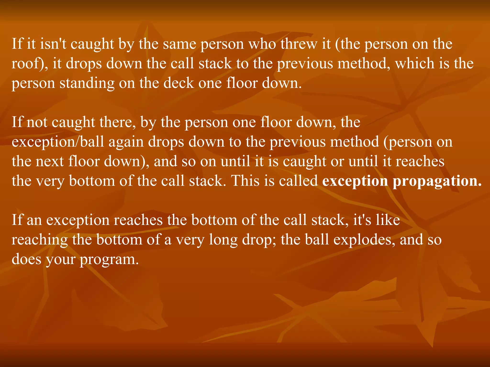 If it isn't caught by the same person who threw it (the person on the  roof), it drops down the call stack to the previous method, which is the  person standing on the deck one floor down.  If not caught there, by the person one floor down, the  exception/ball again drops down to the previous method (person on  the next floor down), and so on until it is caught or until it reaches  the very bottom of the call stack. This is called  exception propagation. If an exception reaches the bottom of the call stack, it's like  reaching the bottom of a very long drop; the ball explodes, and so  does your program. 