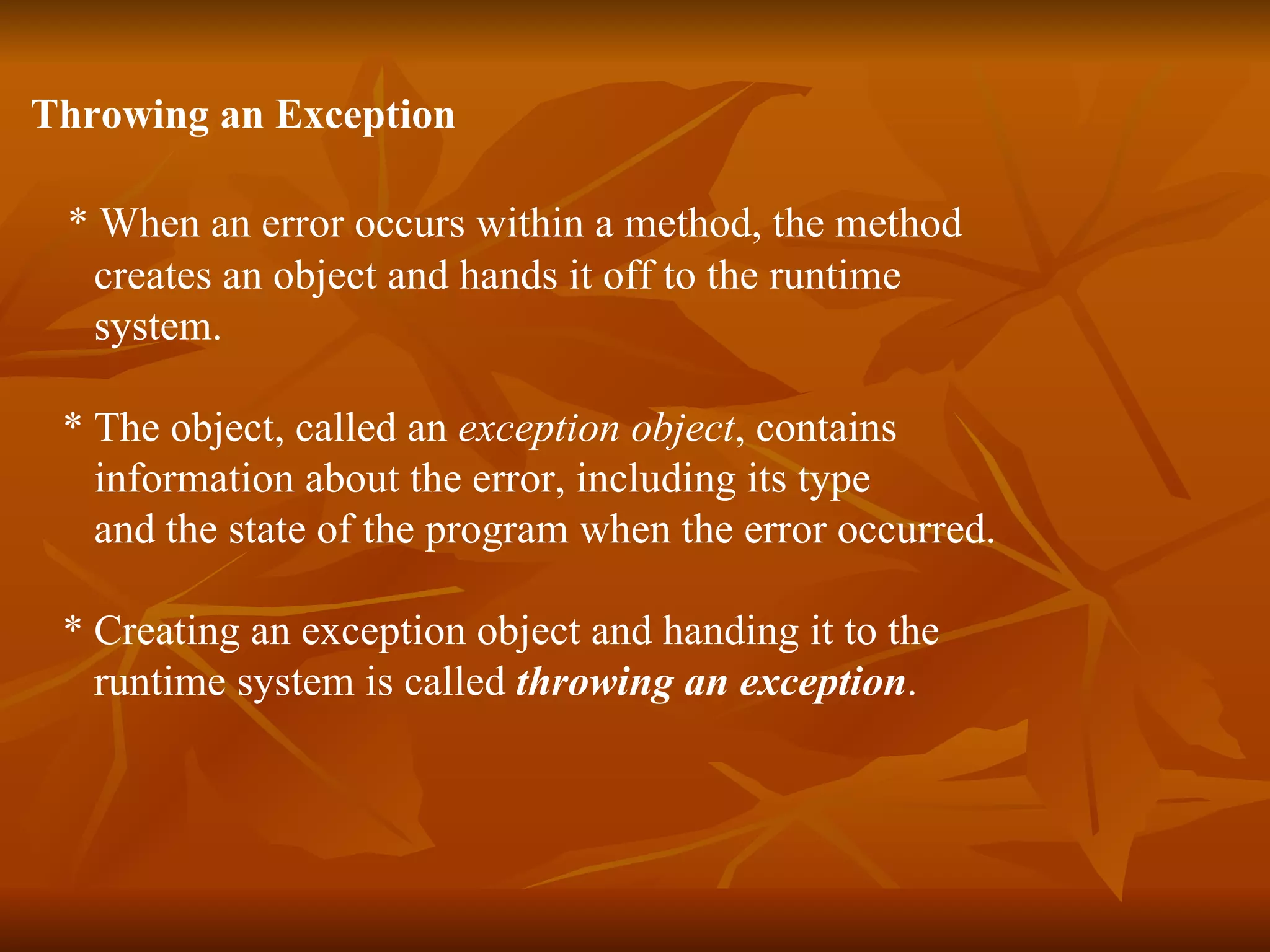 Throwing an Exception *  When an error occurs within a method, the method  creates an object and hands it off to the runtime  system. *  The object, called an  exception object , contains  information about the error, including its type  and the state of the program when the error occurred.  *  Creating an exception object and handing it to the  runtime system is called  throwing an exception .  