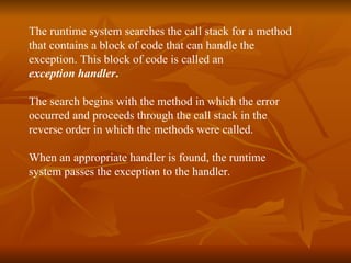 The runtime system searches the call stack for a method  that contains a block of code that can handle the  exception. This block of code is called an  exception handler . The search begins with the method in which the error  occurred and proceeds through the call stack in the  reverse order in which the methods were called.   When an appropriate handler is found, the runtime  system passes the exception to the handler. 