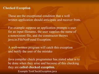 Checked Exception   These are the exceptional condition that a well  written application should anticipate and recover from. For example suppose an application prompts a user  for an input filename, the user supplies the name of  a nonexistent file, and the constructor throws  java.io.FileNotFound Exception.  A well-written program will catch this exception  and notify the user of the mistake  Java compiler check programmer has stated what is to  be done when they arise and because of this checking  they are  called checked exception. Example TestCheckException.java 