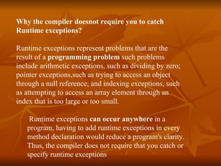 Why the compiler doesnot require you to catch  Runtime exceptions?   Runtime exceptions represent problems that are the  result of a  programming problem  such problems  include arithmetic exceptions, such as dividing by zero;  pointer exceptions,such as trying to access an object  through a null reference; and indexing exceptions, such  as attempting to access an array element through an  index that is too large or too small.    Runtime exceptions  can occur anywhere  in a  program , having to add runtime exceptions in every  method declaration would reduce a program's clarity.  Thus, the compiler does not require that you catch or  specify runtime exceptions   