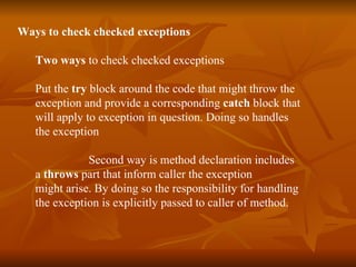 Ways  to check checked exceptions Two ways  to check checked exceptions Put the  try  block around the code that might throw the  exception and provide a corresponding  catch  block that  will apply to exception in question. Doing so handles  the exception  Second way is method declaration includes  a  throws  part that inform caller the exception  might arise. By doing so the responsibility for handling  the exception is explicitly passed to caller of method. 