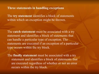 Three statements   in handling exceptions   The  try statement  identifies a block of statements  within which an exception might be thrown. The  catch statement  must be associated with a  try   statement and identifies a block of statements that  can handle a particular type of exception. The  statements are executed if an exception of a particular  type occurs within the  try  block.  The  finally statement  must be associated with a try  statement and identifies a block of statements that  are executed regardless of whether or not an error  occurs within the try block. 