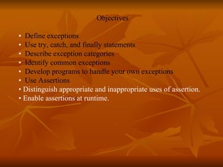 Objectives •  Define exceptions  •  Use try, catch, and finally statements  •  Describe exception categories  •  Identify common exceptions  •  Develop programs to handle your own exceptions •  Use Assertions •  Distinguish appropriate and inappropriate uses of assertion. •  Enable assertions at runtime.   