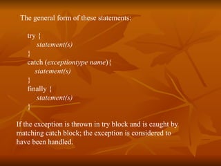 T he general form of these statements: try {  statement(s) }  catch ( exceptiontype   name ){ statement(s) }  finally {  statement(s) }   If the exception is thrown in try block and is caught by  matching catch block; the exception is considered to  have been handled. 