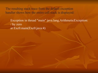 The resulting stack trace from the default exception  handler shows how the entire call stack is displayed: Exception in thread "main" java.lang.ArithmeticException:  / by zero at Exc0.main(Exc0.java:4) 