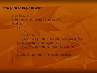 Exception Example Revisited class Exc2 { public static void main(String args[]) { int d, a; try { d = 0; a = 42 / d; System.out.println("This will not be printed."); } catch (ArithmeticException e) { System.out.println("Division by zero."); } System.out.println("After catch statement."); } } 