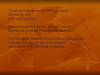 This program generates the following output: Division by zero. After catch statement. Once an exception is thrown, program control  transfers out of the  try  block into the  catch  block. Once the  catch  statement has executed, program control  continues with the next line in the program following the entire  try / catch  mechanism. 