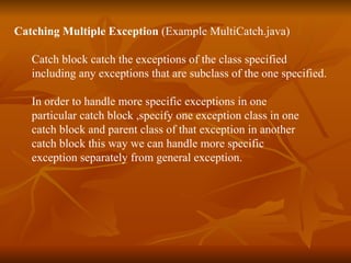 Catching Multiple Exception   (Example  MultiCatch.java ) Catch block catch the exceptions of the class specified  including any exceptions that are subclass of the one specified. In order to handle more specific exceptions in one  particular catch block ,specify one exception class in one  catch block and parent class of that exception in another  catch block this way we can handle more specific  exception separately from general exception . 